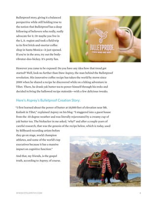 Bulletproof story, giving it a balanced
perspective while still holding true to
the notion that Bulletproof has a deep
following of believers who really, really
advocate for it. Or maybe you live in
the L.A.-region and took a field trip
to its first brick-and-mortar coffee
shop in Santa Monica—it just opened.
If you’re in the area, try out the body-
vibrator-doo-hickey. It’s pretty fun.
However you came to be exposed: Do you have any idea how that trend got
started? Well, look no further than Dave Asprey, the man behind the Bulletproof
revolution. His innovative coffee recipe has taken the world by storm since
2009 when he shared a recipe he discovered while on a hiking adventure in
Tibet. There, he drank yak butter tea to power himself through his treks and
decided to bring the hallowed recipe stateside—with a few delicious tweaks.
Here’s Asprey’s Bulletproof Creation Story:
“I first learned about the power of butter at 18,000 feet of elevation near Mt.
Kailash in Tibet,” explained Asprey on his blog. “I staggered into a guest house
from the -10 degree weather and was literally rejuvenated by a creamy cup of
yak butter tea. The biohacker in me asked, ‘why?’ and after a couple years of
careful research, that was the genesis of the recipe below, which is today, used
by Billboard recording artists before
they go on stage, world champion
athletes, and some of the world’s top
executives because it has a massive
impact on cognitive function.”
And that, my friends, is the gospel
truth, according to Asprey, of course.
4WWW.DTELEPATHY.COM
 