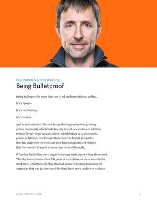 Foundation & Understanding:
Being Bulletproof
Being Bulletproof is more than just drinking butter-infused coffee...
It’s a lifestyle.
It’s a methodology.
It’s ritualistic.
And to understand all this was integral to improving their growing
online community which had a healthy mix of new visitors in addition
to their fiercely loyal repeat visitors. Which brings us to the trouble
points, or friction, that brought Bulletproof to Digital Telepathy:
they had outgrown their site and now had a unique mix of visitors
that they needed to speak to more clearly—and distinctly.
What they had online was a single homepage with Asprey’s blog showcased.
The blog boasted more than 200 posts in its archives, so there was a lot to
work with. Unfortunately, they also had an overwhelming taxonomy of
categories that was just too much for their least-savvy readers to navigate.
5WWW.DTELEPATHY.COM
 