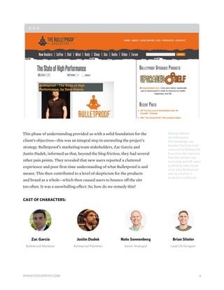 [Above] Before
we redesigned
the homepage, we
learned that first-time
users to the Bulletproof
Executive site reported
that the content was
confusing and left users
scratching their heads
as to what Bulletproof
was as a brand, a
product or a lifestyle.
This phase of understanding provided us with a solid foundation for the
client’s objectives—this was an integral step in unraveling the project’s
strategy. Bulletproof’s marketing team stakeholders, Zac Garcia and
Justin Dudek, informed us that, beyond the blog friction, they had several
other pain points. They revealed that new users reported a cluttered
experience and poor first-time understanding of what Bulletproof is and
means. This then contributed to a level of skepticism for the products
and brand as a whole—which then caused users to bounce off the site
too often. It was a snowballing effect. So, how do we remedy this?
CAST OF CHARACTERS:
Zac Garcia
Bulletproof Marketer
Justin Dudek
Bulletproof Marketer
Nate Sonnenberg
Senior Strategist
Brian Stieler
Lead UX Designer
6WWW.DTELEPATHY.COM
 