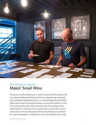 From Strategy to Implement:
Makin’ Small Wins
To help ease search and discovery, we used an in-house Card Sorting Exercise
to re-organize Bulletproof’s blog posts into new categories that were pared
down and refined. During this process, we surfaced insights that showed the
blog’s content wasn’t as masculine-leaning, as we were led to believe—in fact,
it was pretty gender neutral. This informed our decision-making in terms
of the aesthetic we landed on for the specific colors, as well as the intensity
of the colors on the site. Although their brand and marketing team handled
the *big* brand updates, we helped drive some of the subtleties of the visual
7WWW.DTELEPATHY.COM
 