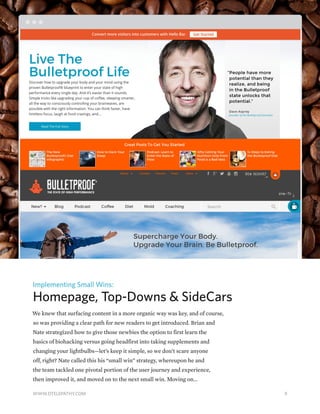 Implementing Small Wins:
Homepage, Top-Downs & SideCars
We knew that surfacing content in a more organic way was key, and of course,
so was providing a clear path for new readers to get introduced. Brian and
Nate strategized how to give those newbies the option to first learn the
basics of biohacking versus going headfirst into taking supplements and
changing your lightbulbs—let’s keep it simple, so we don’t scare anyone
off, right? Nate called this his “small win” strategy, whereupon he and
the team tackled one pivotal portion of the user journey and experience,
then improved it, and moved on to the next small win. Moving on...
9WWW.DTELEPATHY.COM
 