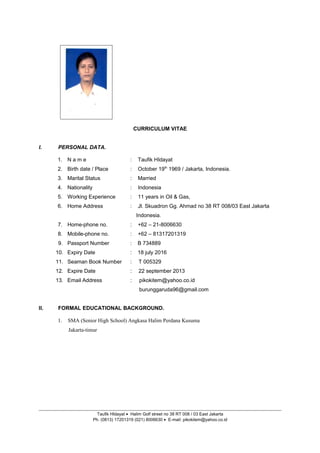 CURRICULUM VITAE
I. PERSONAL DATA.
1. N a m e : Taufik HIdayat
2. Birth date / Place : October 19th
1969 / Jakarta, Indonesia.
3. Marital Status : Married
4. Nationality : Indonesia
5. Working Experience : 11 years in Oil & Gas,
6. Home Address : Jl. Skuadron Gg. Ahmad no 38 RT 008/03 East Jakarta
Indonesia.
7. Home-phone no. : +62 – 21-8006630
8. Mobile-phone no. : +62 – 81317201319
9. Passport Number : B 734889
10. Expiry Date : 18 july 2016
11. Seaman Book Number : T 005329
12. Expire Date : 22 september 2013
13. Email Address : pikokitem@yahoo.co.id
burunggaruda96@gmail.com
II. FORMAL EDUCATIONAL BACKGROUND.
1. SMA (Senior High School) Angkasa Halim Perdana Kusuma
Jakarta-timur
Taufik HIdayat • Halim Golf street no 38 RT 008 / 03 East Jakarta
Ph. (0813) 17201319 (021) 8006630 • E-mail: pikokitem@yahoo.co.id
 
