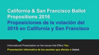 California & San Francisco Ballot
Propositions 2016
Proposiciones de la votación del
2016 en California y San Francisco
Informational Presentation on the Issues that Effect You
Presentación informativa de los asuntos que afectan a Usted.
 
