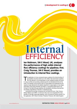 www.worldpipelines.com 	 Reprinted from World Pipelines April2008
( development in coatings )
Internal
efficiency
Ian Robinson, 3M E Wood, UK, analyses
the performance of high solids internal
flow efficiency coatings for pipelines. First,
Craig Thomas, 3M E Wood, provides an
introduction to internal flow coatings.
T
he application of a two component epoxy coating to the internal surface of
gas pipelines was first carried out in the 1950s. Gas transmission pipelines
are a key element in the transportation of fuel, supplying energy and power
to many countries and providing sustained growth and development all over the
world. The operation and pumping costs of a gas pipeline are substantial and the
capacity of gas delivered by the pipeline depends to a large degree on key design
parameters; those being diameter and length. In recognising these factors, the
concept of internally lining gas pipelines was developed, providing enhanced flow
and thereby engendering a reduction in operational costs.
International oil and gas companies such as Shell, BP, Exxon, Total, Transco,
Statoil, Reliance and CNPC, to name but a few, have now recognised the many
benefits of internally coating gas pipelines, which has become industry practice. For
this application, 3M E Wood, Corrosion Protection Products, 3M United Kingdom
 