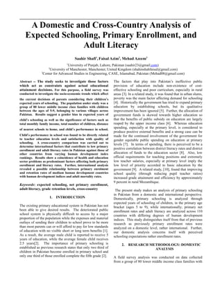 A Domestic and Cross-Country Analysis of
Expected Schooling, Primary Enrollment, and
Adult Literacy
Saahir Shafi1
,Faisal Azim2
, Mehad Azeem3
1
University of Punjab, Lahore, Pakistan (saahir23@gmail.com)
2
University of Manchester, Manchester, United Kingdom (shahinshahfaisal@gmail.com)
3
Center for Advanced Studies in Engineering, CASE, Islamabad, Pakistan (Mehad08@gmail.com)
Abstract -- The study seeks to investigate those factors
which act as constraints against actual educational
attainment decisions. For this purpose, a field survey was
conducted to investigate the socio-economic trends which affect
the current decisions of parents considering their children’s
expected years of schooling. The population under study was a
group of 80 lower middle income class families with children
between the ages of 5-9, belonging to various villages across
Pakistan. Results suggest a gender bias in expected years of
child’s schooling as well as the significance of factors such as
total monthly family income, total number of children, distance
of nearest schools to home, and child’s performance in school.
Child’s performance in school was found to be directly related
to teacher education levels and satisfaction with quality of
schooling. A cross-country comparison was carried out to
determine international factors that contribute to low primary
enrollment and adult literacy rates in Pakistan against those of
other countries from varying human development index
rankings. Results show a coincidence of health and education
sector problems as predominant factors affecting both primary
enrollment and literacy rates. Further, international analysis
revealed a possible relationship between primary enrolment
and retention rates of medium human development countries
with human development indices and adult mortality rates.
Keywords: expected schooling, net primary enrollment,
adult literacy, grade retention levels, cross-country
1. INTRODUCTION
The existing primary educational system in Pakistan has not
been able to give desired results. The deteriorated public
school system is physically difficult to access by a major
proportion of the population while the expenses and material
outlays of sending their children to school prove to be more
than most parents can or will afford to pay for low standards
of education with no visible short or long term benefits [1].
As a result, the average male child is reported to receive 5
years of education, while the average female child receives
2.5 years[2]. The importance of primary schooling is
established as previous research states that only two third of
children in Pakistan become enrolled in primary school and
only one third of those enrolled complete the fifth grade [2].
The factors that play into Pakistan’s ineffective public
provision of education include non-existence of cost-
effective schooling and poor curriculum, especially in rural
areas [3]. In a related study, it was found that in urban slums,
poverty was the main factor affecting demand for schooling
[4]. Historically the government has tried to expand primary
education by establishing schools, but its qualitative
improvement has been ignored [5]. Further, the allocation of
government funds is skewed towards higher education so
that the benefits of public subsidy on education are largely
reaped by the upper income class [6]. Whereas education
spending, especially at the primary level, is considered to
produce positive external benefits and a strong case can be
made for the continued involvement of the government for
gender equitable public spending on education at primary
levels [7]. In terms of spending, there is perceived to be a
positive correlation between district literacy rates and district
allocation of funds to the education sector [8]. Also, low
official requirements for teaching positions and extremely
low teacher salaries, especially at primary level imply the
low level of priority accorded to basic education by the
government [9]. A related study, [10], found that improving
school quality (through reducing pupil teacher ratios)
increased grade attainment and efficiency by approximately
9 percent in rural Mozambique.
The present study makes an analysis of primary schooling
in Pakistan from a domestic and international perspective.
Domestically, primary schooling is analyzed through
expected years of schooling of children, in the primary age
bracket (ages 5 to 9), while internationally; primary net
enrollment rates and adult literacy are analyzed across 110
countries with differing degrees of human development
indices. This study distinguishes itself from that of previous
research as previously primary enrollment rates were
analyzed on a domestic level, rather international. Further,
our domestic analysis concerns itself with perceived
schooling expectations rather enrollment rates.
2. RESEARCH METHODOLOGY: DOMESTIC
ANALYSIS
A field survey analysis was conducted on data collected
from a group of 80 lower middle income class families with
 