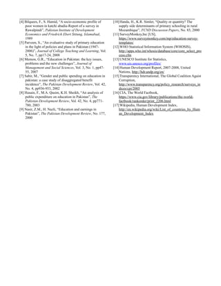 [4] Bilquees, F., S. Hamid, “A socio-economic profile of
poor women in katchi abadia-Report of a survey in
Rawalpindi”, Pakistan Institute of Development
Economics and Friedrich Ebert Stitung, Islamabad,
1989
[5] Parveen, S., “An evaluative study of primary education
in the light of policies and plans in Pakistan (1947-
2006)”, Journal of College Teaching and Learning, Vol.
5, No. 7, pp17-24, 2008
[6] Memon, G.R., “Education in Pakistan: the key issues,
problems and the new challenges”, Journal of
Management and Social Sciences, Vol. 3, No. 1, pp47-
55, 2007
[7] Sabir, M., “Gender and public spending on education in
pakistan: a case study of disaggregated benefit
incidence”, The Pakistan Development Review, Vol. 42,
No. 4, pp936-953, 2002
[8] Husain, F., M.A. Qasim, K.H. Sheikh, “An analysis of
public expenditure on education in Pakistan”, The
Pakistan Development Review, Vol. 42, No. 4, pp771-
780, 2003
[9] Nasir, Z.M., H. Nazli, “Education and earnings in
Pakistan”, The Pakistan Development Review, No. 177,
2000
[10]Handa, H., K.R. Simler, “Quality or quantity? The
supply side determinants of primary schooling in rural
Mozambique”, FCND Discussion Papers, No. 83, 2000
[11] SurveyMonkey,Inc [US],
https://www.surveymonkey.com/mp/education-survey-
templates/
[12]WHO Statistical Information System (WHOSIS),
http://apps.who.int/whosis/database/core/core_select_pro
cess.cfm
[13]UNESCO Institute for Statistics,
www.uis.unesco.org/profiles/
[14]Human Development Report, 2007-2008, United
Nations, http://hdr.undp.org/en/
[15]Transparency International, The Global Coalition Agaist
Corruption,
http://www.transparency.org/policy_research/surveys_in
dices/cpi/2005
[16]CIA, The World Factbook,
https://www.cia.gov/library/publications/the-world-
factbook/rankorder/print_2206.html
[17]Wikipedia, Human Development Index,
http://en.wikipedia.org/wiki/List_of_countries_by_Hum
an_Development_Index
 