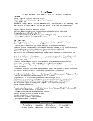 Tyler Burns
178 Sam’s Ln٠Aledo, Texas 76008٠ (817) 734-1477٠ tyburns211@gmail.com
Education
Southern ArkansasUniversity, Magnolia,Arkansas
Bachelor of Business Administration Degree, Major: Marketing
Graduated May 2011
Who’s Who Among American Collegiates, Order of Omega, Outstanding Service and Leadership Award
SGA President/VP/Senator, IGC/IFC President, Phi Lambda Chi Secretary, SIFE Chair Member
Southern ArkansasUniversity, Magnolia,Arkansas
Masters of Business Administration, Southern Arkansas University School of Business
Anticipated graduation date: December 2016
Mulerider Leadership Award, SGA Senator, Order of Omega Adviser
Graduate Adviser of Greek Life and Student Activities August 2011-May 2012
Work Experience
WW Grainger, Ft. Worth, Texas Local Account Manager,August 2015 – Present
Responsible for the development and growth of 300+ accounts
Coordinate with a territory sales plan to meet and exceed set revenue and target profit
Implement inventory solutions relative to account and industry to minimize overall cost of procurement
Continued planning, forecasting and execution of territory quarterly going forward
Build vendorrelationships to enhance product offerings and increased revenue
Beta group for new, customer-based information systemsoftware; presented roll out for national use
Game On Arena Sports, Ft. Worth, Texas Assistant Director, March 2014-February 2015
Coordinated recreation programs, fitness programs, tournaments and all events within the facility
Managed 250+ Teams
Developed and implemented marketing strategies for the facility including promotional events,
advertisement of the facility, and developing pricing strategies for new programs
Oversaw annual memberships, group sales, facility rental, computer registration programs, and all other
aspects ofcash flow
Oversaw daily operations of the facility including hiring, training, discipline and evaluation of personnel
Advised and oversaw customer service; developed and maintained CRM database
On the Border, Weatherford, Texas Bar Manager/Front of House Key, June 2012-January 2014
Coordinate and manage the schedule of daily bar staff of 8+ people
Develop logistics for revolving inventory based on sales growth and forecast
Analyze and plan restaurant sales and organize market events and promotional plans accordingly
Set budgets and execute plans for department sales,product purchase and staff development
Provide customer support by resolving their complaints about service or food quality
Recruit, train and motivate staff
Fastenal,Magnolia,Arkansas Inside Sales/ Interim General Manager,May 2010– December 2010
Coordinated the sales locations of 2+ salespeople
Performed accounts payable/accounts receivable functions
Managed 50+ sales accounts; reconciled accounts
Managed and monitored vendoraccounts
Prepared invoices, estimates, and statements
Updated and maintained customer files
Skills/Qualifications
Tactical Sales Acquisition CRM Software Relationship Driven
Strategic Planning Negotiation Team Leadership Goal Oriented
 