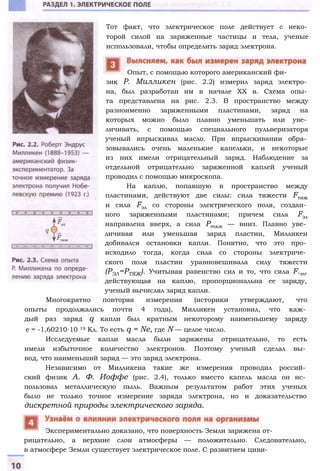 Тот факт, что электрическое поле действует с неко­
торой силой на заряженные частицы и тела, ученые
использовали, чтобы определить заряд электрона.
Опыт, с помощью которого американский фи­
зик Р. Милликен (рис. 2.2) измерил заряд электро­
на, был разработан им в начале XX в. Схема опы­
та представлена на рис. 2.3. В пространство между
разноименно заряженными пластинами, заряд на
которых можно было плавно уменьшать или уве­
личивать, с помощью специального пульверизатора
ученый впрыскивал масло. При впрыскивании обра­
зовывались очень маленькие капельки, и некоторые
из них имели отрицательный заряд. Наблюдение за
отдельной отрицательно заряженной каплей ученый
проводил с помощью микроскопа.
На каплю, попавшую в пространство между
пластинами, действуют две силы: сила тяжести Fтяж
и сила Fэл со стороны электрического поля, создан­
ного заряженными пластинами; причем сила Fэл
направлена вверх, а сила Ртяж — вниз. Плавно уве­
личивая или уменьшая заряд пластин, Милликен
добивался остановки капли. Понятно, что это про­
исходило тогда, когда сила со стороны электриче­
ского поля пластин уравновешивала силу тяжести
(РЭЛ=РТЯЖ). Учитывая равенство сил и то, что сила F.m,
действующая на каплю, пропорциональна ее заряду,
ученый вычислял заряд капли.
Многократно повторяя измерения (историки утверждают, что
опыты продолжались почти 4 года), Милликен установил, что каж­
дый раз заряд q капли был кратным некоторому наименьшему заряду
е = -1,60210∙10 19 Кл. То есть q = Ne, где N — целое число.
Исследуемые капли масла были заряжены отрицательно, то есть
имели избыточное количество электронов. Поэтому ученый сделал вы­
вод, что наименьший заряд — это заряд электрона.
Независимо от Милликена такие же измерения проводил россий­
ский физик А. Ф. Иоффе (рис. 2.4), только вместо капель масла он ис­
пользовал металлическую пыль. Важным результатом работ этих ученых
было не только точное измерение заряда электрона, но и доказательство
дискретной природы электрического заряда.
рицательно, а верхние слои атмосферы — положительно. Следовательно,
в атмосфере Земли существует электрическое поле. С развитием циви-
Экспериментально доказано, что поверхность Земли заряжена от-
 