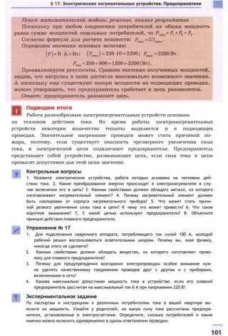 на тепловом действии тока. Во время работы электронагревательных
устройств некоторое количество теплоты выделяется и в подводящих
проводах. Значительное нагревание проводов может стать причиной по­
жара, поэтому, если существует опасность чрезмерного увеличения силы
тока, к электрической цепи подключают предохранители. Предохранитель
представляет собой устройство, размыкающее цепь, если сила тока в цепи
превысит допустимое для этой цепи значение.
Работа разнообразных электронагревательных устройств основана
Контрольные вопросы
1. Назовите электрические устройства, работа которых основана на тепловом дей­
ствии тока. 2. Какие преобразования энергии происходят в электронагревателе в слу­
чае включения его в цепь? 3- Какими свойствами должен обладать металл, из которого
изготавливают нагревательный элемент? 4. Почему нагревательный элемент должен
быть изолирован от корпуса нагревательного прибора? 5. Что может стать причи­
ной резкого увеличения силы тока в цепи? К чему это может привести? 6. Что такое
короткое замыкание? 7, С какой целью используют предохранители? 8- Объясните
принцип действия плавкого предохранителя.
Упражнение № 17
1. Для подключения сварочного аппарата, потребляющего ток силой 100 А, молодой
рабочий решил воспользоваться осветительным шнуром. Почему вы, зная физику,
никогда этого не сделаете?
2. Какими свойствами должно обладать вещество, из которого изготовляют прово­
локу для плавкого предохранителя?
3. Почему для предупреждения возгорания электропроводки особое внимание нуж­
но уделять качественному соединению проводов друг с другом и с приборами,
включенными в сеть?
4. Какова максимально допустимая мощность тока в устройстве, если его плавкий
предохранитель рассчитан на максимальный ток б А при напряжении 220 В?
Экспериментальное задание
По паспортам и инструкциям к различным потребителям тока в вашей квартире вы­
ясните их мощность. Узнайте у родителей, на какую силу тока рассчитаны предохра­
нители, установленные в электросчетчике. Определите, сколько потребителей и какие
именно можно включить одновременно в одном ответвлении проводки.
 