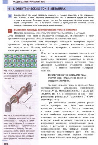 Электрический ток могут проводить жидкости и твердые вещества, а при определен­
ных условиях и газы. Изучение электрического тока в различных средах мы начнем
с тока в металлах. Во-первых, потому, что все без исключения металлы хорошо про­
водят электрический ток, а во-вторых, именно с проводимостью металлов связано
широкое применение электроэнергии в жизни человека.
легко покидают свой атом и становятся свободными. В результате в узлах
кристаллической решетки металла остаются положительные ионы.
Если электрическое поле отсутствует, свободные электроны внутри
проводника движутся хаотически — их движение напоминает движе­
ние молекул газа. Поэтому свободные электроны в металлах называют
электронным газом (рис. 18.1).
Если же в проводнике создано электрическое
поле, то электроны, продолжая двигаться
хаотически, начинают смещаться в сторо­
ну положительного полюса источника тока.
Движение электронов становится направ­
ленным — в металле возникает электриче­
ский ток.
Электрический ток в металлах пред­
ставляет собой направленное движение
свободных электронов.
Впервые природа тока в металлах была
экспериментально установлена российскими
учеными JI. И. Мандельштамом и Н. Д. Па-
палекси (1913 г.) и независимо от них — аме­
риканскими физиками Р. Толменом и Т. Стю­
артом (1916 г.).
При постановке опытов ученые рассу­
ждали примерно так. Если металлический
проводник привести в быстрое движение,
а затем резко остановить, то имеющиеся
в нем свободные заряженные частицы будут
двигаться по инерции (аналогично тому, как
в случае резкой остановки транспорта в нем
продолжают движение незакрепленные пред­
меты). В результате в проводнике возникнет
кратковременный ток, который можно за­
фиксировать гальванометром (рис. 18.2). По
направлению отклонения стрелки гальвано­
метра можно выяснить знак заряда частиц,
Из курса химии вам известно, что валентные электроны в металлах
 