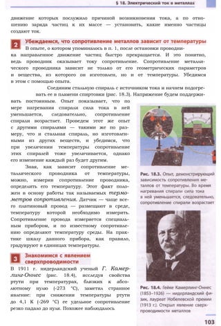 ка направленное движение частиц быстро прекращается. И это понятно,
ведь проводник оказывает току сопротивление. Сопротивление металли­
ческого проводника зависит не только от его геометрических параметров
и вещества, из которого он изготовлен, но и от температуры. Убедимся
в этом с помощью опыта.
Соединим стальную спираль с источником тока и начнем подогре­
вать ее в пламени спиртовки (рис. 18.3). Напряжение будем поддержи­
вать постоянным. Опыт показывает, что по
мере нагревания спирали сила тока в ней
уменьшается, следовательно, сопротивление
спирали возрастает. Проведем этот же опыт
с другими спиралями — такими же по раз­
меру, что и стальная спираль, но изготовлен­
ными из других веществ, и убедимся, что
при увеличении температуры сопротивление
этих спиралей тоже увеличивается, однако
его изменение каждый раз будет другим.
Зная, как зависит сопротивление ме­
таллического проводника от температуры,
можно, измерив сопротивление проводника,
определить его температуру. Этот факт поло­
жен в основу работы так называемых термо­
метров сопротивления. Датчик — чаще все­
го платиновый провод — размещают в среде,
температуру которой необходимо измерить.
Сопротивление провода измеряется специаль­
ным прибором, и по известному сопротивле­
нию определяют температуру среды. На прак­
тике шкалу данного прибора, как правило,
градуируют в единицах температуры.
В 1911 г. нидерландский ученый Г. Камер-
линг-Оннес (рис. 18.4), исследуя свойства
ртути при температурах, близких к абсо­
лютному нулю (-273 °С), заметил странное
явление: при снижении температуры ртути
до 4,1 К (-269 °С) ее удельное сопротивление
резко падало до нуля. Похожее наблюдалось
движение которых послужило причиной возникновения тока, а по отно­
шению заряда частиц к их массе — установить, какие именно частицы
создают ток.
В опыте, о котором упоминалось в п. 1, после остановки проводни-
 