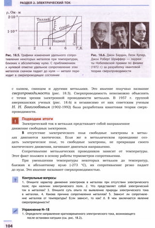 с оловом, свинцом и другими металлами. Это явление получило название
сверхпроводимости (рис. 18.5). Сверхпроводимость невозможно объяснить
с точки зрения электронной проводимости металлов. В 1957 г. группой
американских ученых (рис. 18.6) и независимо от них советским ученым
Н. Н. Боголюбовым (1902-1992) была разработана квантовая теория сверх­
проводимости.
движение свободных электронов.
В отсутствие электрического поля свободные электроны в метал­
лах двигаются хаотически. Если же в металлическом проводнике соз­
дать электрическое поле, то свободные электроны, не прекращая своего
хаотического движения, начинают двигаться направленно.
Сопротивление металлических проводников зависит от температуры.
Этот факт положен в основу работы термометров сопротивления.
При уменьшении температуры некоторых металлов до температур,
близких к абсолютному нулю (-273 °С), их сопротивление резко падает
до нуля. Это явление называют сверхпроводимостью.
Электрический ток в металлах представляет собой направленное
Контрольные вопросы
1. Опишите характер движения электронов в металлах при отсутствии электрического
поля; при наличии электрического поля. 2. Что представляет собой электрический
ток в металлах? 3. Опишите суть опыта по выявлению природы электрического тока
в металлах. 4. Какова причина сопротивления металлов? 5. Зависит ли сопротивле­
ние металлов от температуры? Если зависит, то как? б. В чем заключается явление
сверхпроводимости?
Упражнение N«18
1. Определите направление кратковременного электрического тока, возникающего
после остановки катушки (см. рис. 18.2).
 
