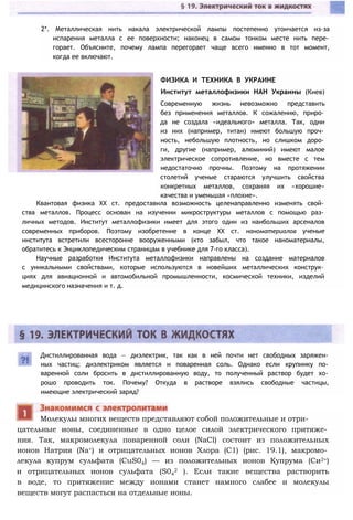 2*. Металлическая нить накала электрической лампы постепенно утончается из-за
испарения металла с ее поверхности; наконец в самом тонком месте нить пере­
горает. Объясните, почему лампа перегорает чаще всего именно в тот момент,
когда ее включают.
Дистиллированная вода — диэлектрик, так как в ней почти нет свободных заряжен­
ных частиц; диэлектриком является и поваренная соль. Однако если крупинку по­
варенной соли бросить в дистиллированную воду, то полученный раствор будет хо­
рошо проводить ток. Почему? Откуда в растворе взялись свободные частицы,
имеющие электрический заряд?
цательные ионы, соединенные в одно целое силой электрического притяже­
ния. Так, макромолекула поваренной соли (NaCl) состоит из положительных
ионов Натрия (Na+) и отрицательных ионов Хлора (С1) (рис. 19.1), макромо­
лекула купрум сульфата (CuS04) — из положительных ионов Купрума (Си2+)
и отрицательных ионов сульфата (S04
2 ). Если такие вещества растворить
в воде, то притяжение между ионами станет намного слабее и молекулы
веществ могут распасться на отдельные ионы.
Молекулы многих веществ представляют собой положительные и отри-
ФИЗИКА И ТЕХНИКА В УКРАИНЕ
Институт металлофизики НАН Украины (Киев)
Современную жизнь невозможно представить
без применения металлов. К сожалению, приро­
да не создала «идеального» металла. Так, одни
из них (например, титан) имеют большую проч­
ность, небольшую плотность, но слишком доро­
ги, другие (например, алюминий) имеют малое
электрическое сопротивление, но вместе с тем
недостаточно прочны. Поэтому на протяжении
столетий ученые стараются улучшить свойства
конкретных металлов, сохраняя их «хорошие»
качества и уменьшая «плохие».
Квантовая физика XX ст. предоставила возможность целенаправленно изменять свой­
ства металлов. Процесс основан на изучении микроструктуры металлов с помощью раз­
личных методов. Институт металлофизики имеет для этого один из наибольших арсеналов
современных приборов. Поэтому изобретение в конце XX ст. наноматериалов ученые
института встретили всесторонне вооруженными (кто забыл, что такое наноматериалы,
обратитесь к Энциклопедическим страницам в учебнике для 7-го класса).
Научные разработки Института металлофизики направлены на создание материалов
с уникальными свойствами, которые используются в новейших металлических конструк­
циях для авиационной и автомобильной промышленности, космической техники, изделий
медицинского назначения и т. д.
 