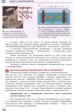 Из курса химии вы уже знаете, что распад молекул некоторых ве­
ществ на ионы под действием молекул растворителя называют электроли­
тической диссоциацией (от латин. dissociatio — разъединение, разделение).
В результате электролитической диссоциации в растворе появляются
свободные заряженные частицы — положительные и отрицательные ионы,
и раствор начинает проводить ток.
Опыты показывают, что расщепление молекул на ионы может быть
вызвано не только растворителем. Некоторые соли и оксиды металлов могут
распадаться на отдельные ионы при значительном увеличении температуры.
Поэтому расплавы таких веществ тоже проводят электрический ток.
Растворы и расплавы веществ, проводящие электрический ток, относят
к электролитам.
тока (см. рис. 19.2). Напомним, что электрод, соединенный с положительным
полюсом источника тока, называют анодом, а электрод, соединенный с от­
рицательным полюсом,— катодом. Опустим электроды в сосуд с электроли­
том, например, с водным раствором купрум хлорида (СиС12), и замкнем цепь.
В растворе появится электрическое поле, под действием которого свободные
положительные ионы Купрума (Си2
+) направятся к катоду, а свободные отри­
цательные ионы Хлора (С1“) — к аноду. Таким образом, в растворе возникнет
направленное движение свободных заряженных частиц — электрический ток.
При прохождении тока через электролит положительные ионы движут­
ся к отрицательному электроду — катоду, поэтому их называют катионами;
отрицательные ионы движутся к положительному электроду — аноду, и их
соответственно называют анионами.
Электрический ток в электролитах представляет собой направленное
движение свободных ионов.
Возьмем два угольных электрода и соединим их с полюсами источника
 