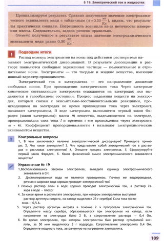 зывают электролитической диссоциацией. В результате диссоциации в рас­
творе появляются свободные заряженные частицы — положительные и отри­
цательные ионы. Электролиты — это твердые и жидкие вещества, имеющие
ионный характер проводимости.
Электрический ток в электролитах — это направленное движение
свободных ионов. При прохождении электрического тока Через электролит
химические составляющие электролита осаждаются на электродах или вы­
деляются в газообразном состоянии. Процесс выделения веществ на электро­
дах, который связан с окислительно-восстановительными реакциями, про­
исходящими на электродах во время прохождения тока через электролит,
называют электролизом. В ходе электролиза выполняется первый закон Фа­
радея (закон электролиза): масса т вещества, выделяющегося на электроде,
пропорциональна силе тока I и времени t его прохождения через электролит:
m = kIt. Коэффициент пропорциональности k называют электрохимическим
эквивалентом вещества.
Контрольные вопросы
1, В чем заключается явление электролитической диссоциации? Приведите приме­
ры. 2. Что такое электролит? 3. Что представляет собой электрический ток в раство­
рах и расплавах электролитов? 4, Опишите процесс электролиза. 5, Сформулируйте
первый закон Фарадея, б. Каков физический смысл электрохимического эквивалента
вещества?
Упражнение № 19
1,Воспользовавшись законом электролиза, выведите единицу электрохимического
эквивалента в СИ.
2. Дистиллированная вода не является проводником. Почему же водопроводная,
речная и морская вода хорошо проводят электрический ток?
З Почему раствор соли в воде хорошо проводит электрический ток, а раствор са-
хара в воде — плохо?
4. За какое время в результате электролиза, при котором электролитом выступает
раствор аргентум нитрата, на катоде выделится 25 г серебра? Сила тока посто-
янна — 0,5 А.
5. Через раствор аргентум нитрата в течение 2 ч пропускали электрический ток.
Определите массу серебра, образовавшегося при электролизе на катоде, если
напряжение на электродах было 2 В, а сопротивление раствора — 0,4 Ом.
б. Во время электролиза, при котором электролитом был раствор сульфатной кис­
лоты, за 50 мин выделилось 3 г водорода. Сопротивление электролита 0,4 Ом.
Определите мощность тока, затраченную на нагревание электролита.
Распад молекул электролитов на ионы под действием растворителя на-
 