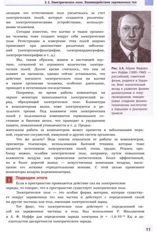 лизации это естественное поле увеличилось за счет
электрических полей, которые создаются различны­
ми электротехническими устройствами, используе­
мыми человеком.
Сегодня известно, что клетки и ткани организ­
ма человека тоже создают вокруг себя электрические
поля. Регистрацию и измерение этих полей широко
применяют при диагностике различных заболева­
ний (электроэнцефалография, электрокардиография,
электроретинография и т. д.).
Мы, таким образом, живем в настоящей пау­
тине, сотканной из огромного количества электри­
ческих полей. Долгое время считалось, что они не
влияют на организм, однако сейчас установлено, что
действие внешнего электрического поля на клетки
и ткани организма человека, особенно длительное,
приводит к негативным последствиям.
Например, во время работы компьютера на
экране монитора накапливается электрический за­
ряд, образующий электрическое поле. Клавиатура
и компьютерная мышь тоже электризуются в ре­
зультате трения. Под влиянием этих электрических
полей у пользователя изменяются гормональное со­
стояние и биотоки мозга, что приводит к ухудшению
памяти, повышенной утомляемости и т. д. Продол­
жительная работа за компьютером может привести к заболеваниям нерв­
ной, сердечно-сосудистой, иммунной и других систем организма.
Что же делать? Ведь совсем отказаться от работы за компьютером,
просмотра телевизора, использования бытовой техники, которая тоже
является источником электрических полей, очень трудно. Решить про­
блему можно, ослабив электрическое поле, например, путем повышения
влажности воздуха или применения антистатиков. Более эффективный,
но и более дорогой выход — искусственная ионизация воздуха, насы­
щение его легкими отрицательными ионами. С этой целью применяют
ионизаторы воздуха (аэроионизаторы).
заряды, то говорят, что в пространстве существует электрическое поле.
Электрическое поле — это особая форма материи, которая существу­
ет вокруг заряженных тел или частиц и действует с определенной силой
на другие частицы или тела, имеющие электрический заряд.
Тот факт, что электрическое поле действует с определенной си­
лой на заряженные частицы и тела, был использован Р. Милликеном
и А. Ф. Иоффе для определения заряда электрона (е = -1,6∙10-19 Кл) и до-
азательства дискретности электрического заряда.
Если в пространстве проявляется действие сил на электрические
 