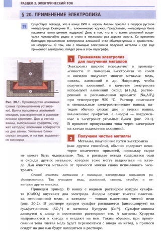 Существует легенда, что в конце XVIII в. король Англии прислал в подарок русской
императрице Екатерине II... алюминиевую кружку. Представьте, императрица была
поражена таким ценным подарком! Дело в том, что в то время алюминий встре­
чался чрезвычайно редко и стоил в несколько раз дороже золота. Со временем
благодаря применению электролиза алюминий стал общедоступным и сравнитель­
но недорогим. О том, как с помощью электролиза получают металлы и где еще
применяют электролиз, пойдет речь в этом параграфе.
Электролиз широко используют в промыш­
ленности. С помощью электролиза из солей
и оксидов получают многие металлы: медь,
никель, алюминий и др. Например, чтобы
получить алюминий, в качестве электролита
используют алюминий оксид (А1203), раство­
ренный в расплавленном криолите (Na3AlF6)
при температуре 950 °С. Раствор помещают
в специальные электролитические ванны; ка­
тодом обычно служат дно и стенки ванны,
выложенные графитом, а анодом — погружен­
ные в электролит угольные блоки (рис. 20.1).
В процессе пропускания тока через электролит
на катоде выделяется алюминий.
(или другим способом), обычно содержат неко­
торое количество примесей, поскольку сырье
не может быть «идеальным». Так, в расплаве всегда содержатся соли
и оксиды других металлов, которые тоже могут выделяться на като­
де. Для очистки металлов от примесей можно снова использовать элек­
тролиз.
Способ очистки металлов с помощью электролиза называют ра­
финированием. Так очищают медь, алюминий, свинец, серебро и не­
которые другие металлы.
Приведем пример. В ванну с водным раствором купрум сульфа­
та (CuSO4) опускают два электрода. Анодом служит толстая пластин­
ка неочищенной меди, а катодом — тонкая пластинка чистой меди
(рис. 20.2). В растворе купрум сульфат распадается (диссоциирует) на
сульфат-анионы (SO4
2-) и катионы Купрума (Си2+). Сульфат-анионы
движутся к аноду и постепенно растворяют его. А катионы Купрума
направляются к катоду и оседают на нем. Таким образом, при пропу­
скании тока чистая медь будет переноситься с анода на катод, а примеси
осядут на дно или будут находиться в растворе.
Металлы, полученные путем электролиза
 