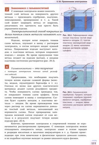 тонкий слой металла на поверхность другого
металла — производить серебрение, золочение,
никелирование, хромирование и т. д. Такой
слой может защищать металл от коррозии,
увеличивать его прочность или просто быть
украшением изделия.
Электролитический способ покрытия из­
делия тонким слоем металла называют галь­
ваностегией.
Изделие, которое хотят покрыть тонким
слоем металла, опускают в ванну с раствором
электролита, в состав которого входит нужный
металл. Покрываемое изделие выступает като­
дом, а пластинка металла, которым покрывают
изделие,— анодом. Во время пропускания тока
металл оседает на изделии (катоде), а анодная
пластинка постепенно растворяется (рис. 20.3).
С помощью электролиза можно наносить
с помощью электролиза точных копий рельеф­
ных изделий.
Предположим, что необходимо получить
точную копию изделия сложной формы (моне­
ты, медали, скульптурного барельефа и т. п.).
Сначала из воска или другого пластического
материала делают слепок рельефного предме­
та. Чтобы поверхность слепка проводила ток,
ее покрывают тонким слоем графита. Затем
слепок помещают в ванну с электролитом. Сле­
пок будет служить катодом, а пластинка ме­
талла — анодом. Во время прохождения тока
через раствор на слепке наращивается доволь­
но толстый слой металла, заполняющий все
неровности слепка. После прекращения элек­
тролиза восковой слепок отделяют от слоя ме­
талла и в результате получают точную копию
изделия (рис. 20.4).
Конечно, применение электролиза в современной технике не огра­
ничивается рассмотренными примерами. С помощью электролиза можно
отполировать поверхность анода; электролиз лежит в основе зарядки
и разрядки кислотных и щелочных аккумуляторов и т. д. Однако проис­
ходящие при этом химические и физические процессы довольно сложны,
и их подробное изучение выходит за рамки школьного курса физики.
Гальванопластика — это получение
 