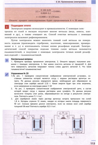тролиза из солей и оксидов получают многие металлы (медь, никель, алю­
миний и др.), а также очищают их. Способ очистки металлов с помощью
электролиза называют рафинированием.
Путем электролиза можно наносить тонкий слой металла на поверх­
ность изделия (производить серебрение, золочение, никелирование, хромиро­
вание и т. д.) и изготавливать точные копии рельефных изделий. Электро­
литический способ покрытия изделия тонким слоем металла называется
гальваностегией, а получение с помощью электролиза точных копий рельеф­
ных изделий — гальванопластикой.
Контрольные вопросы
1. Приведите примеры применения электролиза. 2. Опишите процесс получения алю­
миния с помощью электролиза. 3. Как можно очистить металлы от примесей? 4. Для
чего поверхность металлов покрывают тонким слоем другого металла? 5. Что такое
гальваностегия? гальванопластика?
Упражнение № 20
1.На рис. 1 приведено схематическое изображение электрической установки, со­
ставным элементом которой является сосуд с водным раствором аргентум ни­
трата. По данным рисунка определите время, необходимое для образования на
электроде слоя серебра массой 2,52 г. Какая энергия будет при этом затрачена,
если напряжение на электродах равно 11 В?
2. На рис. 2 приведено схематическое изображение электрической цепи, в состав
которой входит сосуд с водным раствором цинк сульфата. По данным рисунка
вычислите толщину слоя цинка, образовавшегося на катоде в результате электро­
лиза. Плотность цинка 7,1 г/см3.
3. Для серебрения ложек через раствор аргентум нитрата пропускали ток силой
1,8 А. Катодом служили 12 ложек, каждая из которых имела площадь поверхности
50 см2. Сколько времени длился электролиз, если на ложках осел слой серебра
толщиной 58 мкм? Плотность серебра 10,5 г/см3.
Электролиз широко используют в промышленности. С помощью элек-
 