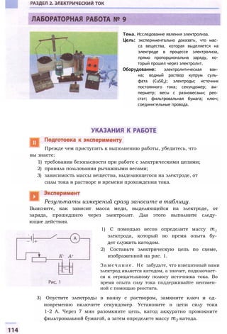 вы знаете:
1) требования безопасности при работе с электрическими цепями;
2) правила пользования рычажными весами;
3) зависимость массы вещества, выделяющегося на электроде, от
силы тока в растворе и времени прохождения тока.
Выясните, как зависит масса меди, выделяющейся на электроде, от
заряда, прошедшего через электролит. Для этого выполните следу­
ющие действия.
1) С помощью весов определите массу т1
электрода, который во время опыта бу­
дет служить катодом.
2) Составьте электрическую цепь по схеме,
изображенной на рис. 1.
З а м е ч а н и е . Н е забудьте, что взвешенный вами
электрод является катодом, а значит, подключает­
ся к отрицательному полюсу источника тока. Во
время опыта силу тока поддерживайте неизмен­
ной с помощью реостата.
3) Опустите электроды в ванну с раствором, замкните ключ и од­
новременно включите секундомер. Установите в цепи силу тока
1-2 А. Через 7 мин разомкните цепь, катод аккуратно промокните
фильтровальной бумагой, а затем определите массу т2 катода.
Тема. Исследование явления электролиза.
Цель: экспериментально доказать, что мас­
са вещества, которая выделяется на
электроде в процессе электролиза,
прямо пропорциональна заряду, ко­
торый прошел через электролит.
Оборудование: электролитическая ван­
на; водный раствор купрум суль­
фата (CuS04); электроды; источник
постоянного тока; секундомер; ам­
перметр; весы с разновесами; рео­
стат; фильтровальная бумага; ключ;
соединительные провода.
Прежде чем приступить к выполнению работы, убедитесь, что
Результаты измерений сразу заносите в таблицу.
 