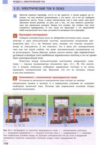 нометра и двух металлических пластин, разделенных воздушным про­
межутком (рис. 21.1, а). Замкнув цепь, увидим, что стрелка гальвано­
метра не отклоняется. А это означает, что в цепи нет электрического
тока или ток такой слабый, что даже чувствительный гальванометр его
не регистрирует. Таким образом, можно сделать вывод: при нормальных
условиях в воздухе нет свободных заряженных частиц и он не прово­
дит электрический ток.
Поместим между металлическими пластинами зажженную спир­
товку — стрелка гальванометра отклонится (рис. 21.1, б). Это значит,
что в воздухе появились свободные заряженные частицы и он начал
проводить электрический ток. Выясним, что это за частицы, откуда
и как они появились.
нейтральных атомов и молекул и в нормальных условиях не содержат
свободных носителей тока. Поэтому при нормальных условиях воздух
является изолятором.
В отличие от металлов и электролитов газы состоят из электро-
Соберем электрическую цепь из мощного источника тока, гальва-
Прочитав название параграфа, кто-то из вас удивится: в начале раздела мы от­
мечали, что газы являются диэлектриками, а это значит, что в них нет свободных
заряженных частиц. Тогда, о каком электрическом токе в газах может идти речь?
Замечание вполне резонное, но речь шла о том, что газы являются диэлектри­
ками при нормальных условиях. Однако есть условия, при которых газы могут
становиться проводниками. О том, когда это происходит и что представляет
собой электрический ток в газах, вы узнаете из материала этого параграфа.
 