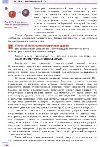 и после прекращения действия ионизатора.
Газовый разряд, происходящий без действия внешнего ионизатора, на­
зывают самостоятельным газовым разрядом.
Рассмотрим, как происходит самостоятельный газовый разряд.
В нормальных условиях газ является диэлектриком, при этом в нем всег­
да присутствует ничтожное количество свободных электронов. Рассмотрим
поведение одного такого электрона, который под действием электрического
поля движется в направлении от катода к аноду.
Во время движения скорость электрона постепенно увеличивается. Од­
нако это увеличение не может происходить бесконечно, поскольку электрон
сталкивается с частицами газа (атомами, молекулами, ионами). Если на
промежутке между столкновениями электрон успеет приобрести довольно
большую скорость, а следовательно, достаточную кинетическую энергию, то,
столкнувшись с нейтральными атомом или молекулой, он может выбить из
них электрон, другими словами, может их ионизировать. Таким образом,
в результате ионизации атома или молекулы образуются положительный ион
и еще один свободный электрон. Последовательность таких столкновений
приводит к созданию электронной лавины (рис. 21.5). Описанный процесс
называют ударной ионизацией или ионизацией электронным ударом.
Свободные электроны, возникшие вследствие ударной ионизации,
направляются к аноду и в конце концов поглощаются им. Однако газо­
вый разряд не прекратится, если в нем будут появляться новые свобод­
ные электроны. Одним из источников свободных электронов может быть
поверхность катода. Дело в том, что образовавшиеся вследствие ударной
ионизации положительные ионы направляются к катоду и выбивают из
него новые электроны. Другими словами, вследствие бомбардировки като­
да положительными ионами происходит эмиссия (испускание) электронов
с поверхности катода.
Таким образом, самостоятельный газовый разряд поддерживается за
счет эмиссии электронов с поверхности катода и ударной ионизации.
При определенных условиях газ может проводить электрический ток
Во-вторых, положительный ион, достигнув отри­
цательного электрода (катода), «забирает» у него
электрон и становится нейтральной молекулой (ато­
мом); отрицательный ион, достигнув положительно­
го электрода (анода), отдает ему лишний электрон
и тоже становится нейтральной молекулой (атомом).
Нейтральные молекулы (атомы) снова возвращаются
в газ; свободные электроны притягиваются к аноду
и поглощаются им.
Таким образом, после прекращения действия ионизатора количество
свободных заряженных частиц в газе быстро уменьшается и газ перестает
быть проводником электричества.
 
