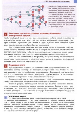 Чтобы свободный электрон смог при столкновении выбить новый электрон из
нейтральных атома или молекулы, он должен приобрести достаточно боль­
шую энергию. Произойти это может в двух случаях: если электрон будет
долго разгоняться или если будет быстро разгоняться.
При атмосферном давлении электрон очень часто испытывает столкно­
вения, поэтому электрическое поле, в котором он движется, должно быть
достаточно сильным, чтобы за короткий промежуток времени между столк­
новениями электрон смог приобрести необходимую для ионизации энергию.
Если же газ достаточно разрежен, то время между столкновениями
значительно увеличивается и электрон может достичь энергии, необходимой
для ионизации молекулы, в более слабом поле.
ряженных частиц, поэтому не проводит электрический ток. Чтобы газ на­
чал проводить ток, его необходимо ионизировать. Ионизацией газа называют
процесс образования свободных электронов, положительных и отрицатель­
ных ионов из электрически нейтральных атомов и молекул.
Электрический ток в газах представляет собой направленное движение
свободных электронов, положительных и отрицательных ионов.
Газовый разряд, происходящий только при наличии внешнего иониза­
тора, называют несамостоятельным газовым разрядом. Разряд в газе, про­
исходящий без действия внешнего ионизатора, называют самостоятельным
газовым разрядом — он возможен благодаря ионизации электронным ударом
и эмиссии электронов из катода.
При нормальных условиях газ практически не содержит свободных за-
газ называют ионизированным? 3. Что такое ионизация? 4. Опишите механизм ионизации
газа. 5. Какой разряд в газе называют несамостоятельным? 6. Почему после прекращения
действия ионизатора несамостоятельный газовый разряд быстро прекращается? Дайте
определение самостоятельного газового разряда. 8, Опишите механизм ударной ионизации.
я. Как еще, кроме ионизации электронным ударом, восполняется число свободных электро­
нов в случае самостоятельного газового разряда?
Контрольные вопросы
1. Почему при нормальных условиях газ не проводит электрический ток? 2. Какой
 