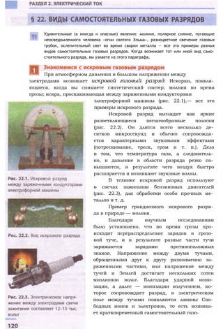 Удивительные (а иногда и опасные) явления: молния, полярное сияние, пугающие
неосведомленного человека «огни святого Эльма», разноцветное свечение газовых
трубок, ослепительный свет во время сварки металла — все это примеры разных
видов самостоятельных газовых разрядов. Когда возникает тот или иной вид само­
стоятельного разряда, вы узнаете из этого параграфа.
электродами возникает искровой газовый разряд. Искорки, появля­
ющиеся, когда вы снимаете синтетический свитер; молния во время
грозы; искра, проскакивающая между заряженными кондукторами
При атмосферном давлении и большом напряжении между
электрофорной машины (рис. 22.1),— все это
примеры искрового разряда.
Искровой разряд выглядит как яркие
разветвляющиеся зигзагообразные полоски
(рис. 22.2). Он длится всего несколько де­
сятков микросекунд и обычно сопровожда­
ется характерными звуковыми эффектами
(потрескивание, треск, гром и т. п.). Дело
в том, что температура газа, а следователь­
но, и давление в области разряда резко по­
вышаются, в результате чего воздух быстро
расширяется и возникают звуковые волны.
В технике искровой разряд используют
в свечах зажигания бензиновых двигателей
(рис. 22.3), для обработки особо прочных ме­
таллов и т. д.
Пример грандиозного искрового разря­
да в природе — молния.
Благодаря научным исследованиям
было установлено, что во время грозы про­
исходит перераспределение зарядов в грозо­
вой туче, и в результате разные части тучи
заряжаются зарядами противоположных
знаков. Напряжение между двумя тучами,
обращенными друг к другу разноименно за­
ряженными частями, или напряжение между
тучей и Землей достигает нескольких сотен
миллионов вольт. Благодаря ударной иони­
зации, а далее — ионизации излучением, ко­
торое сопровождает разряд, в электрическом
поле между тучами появляются лавины Сво­
бодных ионов и электронов, то есть возника­
ет кратковременный самостоятельный газо-
 
