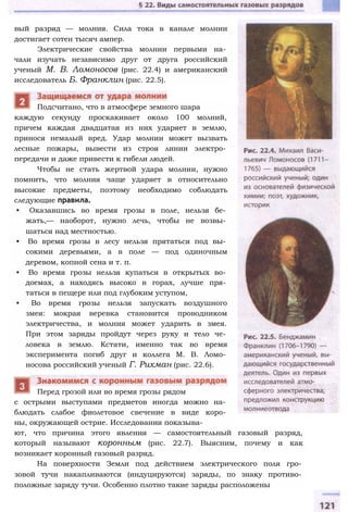 вый разряд — молния. Сила тока в канале молнии
достигает сотен тысяч ампер.
Электрические свойства молнии первыми на­
чали изучать независимо друг от друга российский
ученый М. В. Ломоносов (рис. 22.4) и американский
исследователь Б. Франклин (рис. 22.5).
каждую секунду проскакивает около 100 молний,
причем каждая двадцатая из них ударяет в землю,
принося немалый вред. Удар молнии может вызвать
лесные пожары, вывести из строя линии электро­
передачи и даже привести к гибели людей.
Чтобы не стать жертвой удара молнии, нужно
помнить, что молния чаще ударяет в относительно
высокие предметы, поэтому необходимо соблюдать
следующие правила.
• Оказавшись во время грозы в поле, нельзя бе­
жать,— наоборот, нужно лечь, чтобы не возвы­
шаться над местностью.
• Во время грозы в лесу нельзя прятаться под вы­
сокими деревьями, а в поле — под одиночным
деревом, копной сена и т. п.
• Во время грозы нельзя купаться в открытых во­
доемах, а находясь высоко в горах, лучше пря­
таться в пещере или под глубоким уступом,
• Во время грозы нельзя запускать воздушного
змея: мокрая веревка становится проводником
электричества, и молния может ударить в змея.
При этом заряды пройдут через руку и тело че­
ловека в землю. Кстати, именно так во время
эксперимента погиб друг и коллега М. В. Ломо­
носова российский ученый Г. Рихман (рис. 22.6).
с острыми выступами предметов иногда можно на­
блюдать слабое фиолетовое свечение в виде коро­
ны, окружающей острие. Исследования показыва­
ют, что причина этого явления — самостоятельный газовый разряд,
который называют коронным (рис. 22.7). Выясним, почему и как
возникает коронный газовый разряд.
На поверхности Земли под действием электрического поля гро­
зовой тучи накапливаются (индуцируются) заряды, по знаку противо­
положные заряду тучи. Особенно плотно такие заряды расположены
Перед грозой или во время грозы рядом
Подсчитано, что в атмосфере земного шара
 