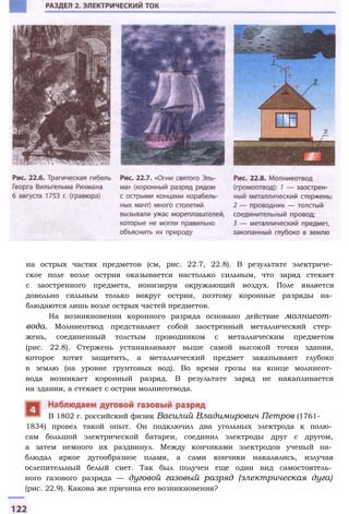 на острых частях предметов (см, рис. 22.7, 22.8). В результате электриче­
ское поле возле острия оказывается настолько сильным, что заряд стекает
с заостренного предмета, ионизируя окружающий воздух. Поле является
довольно сильным только вокруг острия, поэтому коронные разряды на­
блюдаются лишь возле острых частей предметов.
На возникновении коронного разряда основано действие молниеот­
вода. Молниеотвод представляет собой заостренный металлический стер­
жень, соединенный толстым проводником с металлическим предметом
(рис. 22.8). Стержень устанавливают выше самой высокой точки здания,
которое хотят защитить, а металлический предмет закапывают глубоко
в землю (на уровне грунтовых вод). Во время грозы на конце молниеот­
вода возникает коронный разряд. В результате заряд не накапливается
на здании, а стекает с острия молниеотвода.
1834) провел такой опыт. Он подключил два угольных электрода к полю­
сам большой электрической батареи, соединил электроды друг с другом,
а затем немного их раздвинул. Между кончиками электродов ученый на­
блюдал яркое дугообразное пламя, а сами кончики накалялись, излучая
ослепительный белый свет. Так был получен еще один вид самостоятель­
ного газового разряда — дуговой газовый разряд (электрическая дуга)
(рис. 22.9). Какова же причина его возникновения?
В 1802 г. российский физик Василий Владимирович Петров (1761-
 