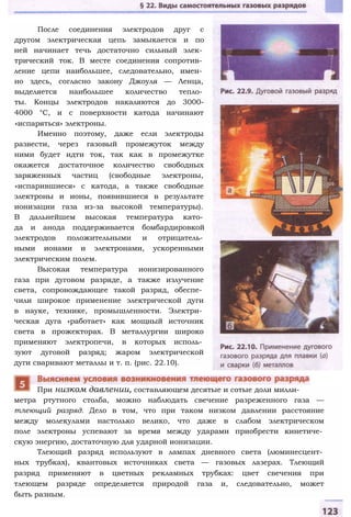 После соединения электродов друг с
другом электрическая цепь замыкается и по
ней начинает течь достаточно сильный элек­
трический ток. В месте соединения сопротив­
ление цепи наибольшее, следовательно, имен­
но здесь, согласно закону Джоуля — Ленца,
выделяется наибольшее количество тепло­
ты. Концы электродов накаляются до 3000-
4000 °С, и с поверхности катода начинают
«испаряться» электроны.
Именно поэтому, даже если электроды
развести, через газовый промежуток между
ними будет идти ток, так как в промежутке
окажется достаточное количество свободных
заряженных частиц (свободные электроны,
«испарившиеся» с катода, а также свободные
электроны и ионы, появившиеся в результате
ионизации газа из-за высокой температуры).
В дальнейшем высокая температура като­
да и анода поддерживается бомбардировкой
электродов положительными и отрицатель­
ными ионами и электронами, ускоренными
электрическим полем.
Высокая температура ионизированного
газа при дуговом разряде, а также излучение
света, сопровождающее такой разряд, обеспе­
чили широкое применение электрической дуги
в науке, технике, промышленности. Электри­
ческая дуга «работает» как мощный источник
света в прожекторах. В металлургии широко
применяют электропечи, в которых исполь­
зуют дуговой разряд; жаром электрической
дуги сваривают металлы и т. п. (рис. 22.10).
метра ртутного столба, можно наблюдать свечение разреженного газа —
тлеющий разряд. Дело в том, что при таком низком давлении расстояние
между молекулами настолько велико, что даже в слабом электрическом
поле электроны успевают за время между ударами приобрести кинетиче­
скую энергию, достаточную для ударной ионизации.
Тлеющий разряд используют в лампах дневного света (люминесцент­
ных трубках), квантовых источниках света — газовых лазерах. Тлеющий
разряд применяют в цветных рекламных трубках: цвет свечения при
тлеющем разряде определяется природой газа и, следовательно, может
быть разным.
При низком давлении, составляющем десятые и сотые доли милли-
 