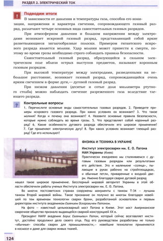зации, напряжения и характера свечения, сопровождающего газовый раз­
ряд, различают четыре основных вида самостоятельных газовых разрядов.
При атмосферном давлении и большом напряжении между электро­
дами возникает искровой газовый разряд, представляющий собой яркие
разветвляющиеся зигзагообразные полоски. Примером гигантского искро­
вого разряда является молния. Удар молнии может привести к смерти, по­
этому во время грозы необходимо строго соблюдать правила безопасности.
Самостоятельный газовый разряд, образующийся в сильном элек­
трическом поле вблизи острых выступов предметов, называют коронным
газовым разрядом.
При высокой температуре между электродами, разведенными на не­
большое расстояние, возникает газовый разряд, сопровождающийся очень
ярким свечением в форме дуги,— дуговой газовый разряд.
При низком давлении (десятые и сотые доли миллиметра ртутно­
го столба) можно наблюдать свечение разреженного газа вследствие тле­
ющего разряда.
В зависимости от давления и температуры газа, способов его иони-
Контрольные вопросы
1. Перечислите основные виды самостоятельных газовых разрядов. 2. Приведите при­
меры искрового газового разряда. При каких условиях он возникает? 3. Что такое
молния? Когда и почему она возникает? 4. Назовите основные правила безопасности,
которые нужно соблюдать во время грозы. 5. Что представляет собой коронный раз­
ряд? 6. Какие особенности дугового разряда обеспечили его широкое применение?
7. Где применяют электрическую дугу? 8. При каких условиях возникает тлеющий раз­
ряд? Где его используют?
ФИЗИКА И ТЕХНИКА В УКРАИНЕ
Институт электросварки им. Е. О. Патона
НАН Украины (Киев)
Практически ежедневно мы сталкиваемся с ду­
говым газовым разрядом или результатами
его действия. Это и маленькие «солнца», пы­
лающие в руках рабочих на стройплощадках,
и обычные петли, приваренные к входной две­
ри. Именно благодаря сварке дуговой разряд
нашел такое широкое применение. Бесспорный мировой авторитет Украины в этой об­
ласти обеспечили работы ученых Института электросварки им. Е. О. Патона.
Во многих постсоветских странах сооружены монументы с танком Т-34 — лучшим
танком Второй мировой войны. Такое признание он получил во многом благодаря новей­
шей по тем временам технологии сварки брони, разработанной основателем и первым
директором института академиком Евгением Оскаровичем Патоном.
На фото — известный цельносварный мост Патона в Киеве. Этот мост Американское
сварочное общество признало выдающейся сварной конструкцией XX в.
Президент НАНУ академик Борис Евгеньевич Патон, который сейчас возглавляет инсти­
тут, достойно продолжил дело своего отца. Под его руководством разработаны не только
«обычные» способы сварки для промышленности,— новейшие технологии применяются
в космосе и даже для сварки живых тканей.
 