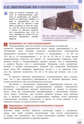 Когда вы смотрите телевизор, счи­
таете на микрокалькуляторе, рабо­
таете за компьютером или разгова­
риваете по мобильному телефону, то
вряд ли задумываетесь, как они
устроены. Все эти обычные в наше
время устройства не были бы созда­
ны, если бы ученые не исследовали,
а техники не научились использо­
вать полупроводники (рис. 23.1). Из
этого параграфа вы узнаете об осо­
бенностях проводимости полупро­
водников.
водимости занимают промежуточное место между проводниками и ди­
электриками. Если значение удельного электрического сопротивления
проводников составляет около 10-8 О м м , а диэлектриков — от 1012 до
1020 Ом м, то полупроводников — от 104 до 107 Ом м. С точки зрения
микроструктуры вещества это значит, что концентрация свободных заря­
женных частиц в полупроводниках намного меньше, чем в проводниках,
и намного больше, чем в диэлектриках. Например, очень распростра­
ненный в технике полупроводник германий при комнатной температуре
имеет около Ю20 свободных заряженных частиц в 1 м3 вещества. Каза­
лось бы, огромное количество. Но это в 10 млрд раз меньше, чем в ме­
таллах.
В процессе изучения проводимости полупроводников было установ­
лено, что у них зависимость проводимости от внешних факторов значи­
тельно отличается от той, что наблюдается у металлов.
Во-первых, с повышением температуры сопротивление металлов уве­
личивается, а сопротивление полупроводников, наоборот, уменьшается.
Во-вторых, сопротивление металлов практически не зависит от освещен­
ности, тогда как сопротивление полупроводников с увеличением освещен­
ности падает. В-третьих, при наличии примесей металлы хуже проводят
ток, а введение примесей в полупроводники, наоборот, резко уменьшает
сопротивление последних. Существуют и другие, не менее важные и ин­
тересные отличия, но о них вы узнаете позже.
Выясним, какие частицы являются носителями заряда в полупровод­
никах, при каких условиях концентрация этих частиц увеличивается
и откуда они появляются. Для начала рассмотрим строение чистых (без
примесей) полупроводников на примере кремния.
Полупроводники, как это и следует из их названия, по своей про-
 