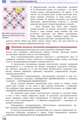 тельно есть электроны, кинетическая энергия которых настолько велика,
что они могут покинуть связь и стать свободными.
Если полупроводниковый кристалл поместить в электрическое поле, то
свободные электроны начнут двигаться к положительному полюсу источника
тока и в полупроводнике возникнет электрический ток.
С увеличением температуры средняя кинетическая энергия электронов
увеличивается и в результате все больше электронов становятся свободны­
ми. Поэтому, несмотря на то что вследствие колебательного движения ионы
больше мешают движению свободных электронов, сопротивление полупро­
водника уменьшается.
Проводимость полупроводников, обусловленную наличием в них сво­
бодных электронов, называют электронной проводимостью, а свободные
электроны — электронами проводимости.
Когда электрон покидает ковалентную связь одного из атомов, точнее
одной пары атомов, то эта связь в паре остается незанятой — свободной.
Эту свободную связь принято называть дыркой. Естественно, что дырке при­
писывают положительный заряд.
На вакантное место может «перепрыгнуть» электрон из соседней связи,
и там в свою очередь образуется дырка. В результате последовательности
таких «прыжков» дырка будто перемещается по кристаллу. (На самом же
деле (рис. 23.3) перемещаются — в обратном направлении! — связанные ва­
лентные электроны.)
Проводимость полупроводников, обусловленную «перемещением» ды­
рок, называют дырочной проводимостью.
В чистом полупроводнике электрический ток создается одинаковым ко­
личеством свободных электронов и дырок. Такую проводимость называют
собственной проводимостью полупроводников.
В полупроводниковом кристалле среди валентных электронов обяза-
В Периодической системе химических элементов
Д. И. Менделеева видим, что Силиций — это хими­
ческий элемент, расположенный в IV группе. А это
значит, что Силиций имеет четыре валентных элек­
трона, которые «отвечают» за связь между сосед­
ними атомами. В твердом состоянии для кремния
характерна кристаллическая решетка, в которой
каждый атом имеет четырех ближайших «соседей».
Атом Силиция как будто «дает взаймы»
атомам-соседям по одному валентному электрону.
Соседи в свою очередь «дают взаймы» ему свои
валентные электроны «для общего пользования».
Таким образом, между каждыми двумя атомами
Силиция всегда существует электронная пара, на
данный момент общая для обоих атомов. Такую связь, как вам известно из
курса химии, называют ковалентной (рис. 23.2).
 
