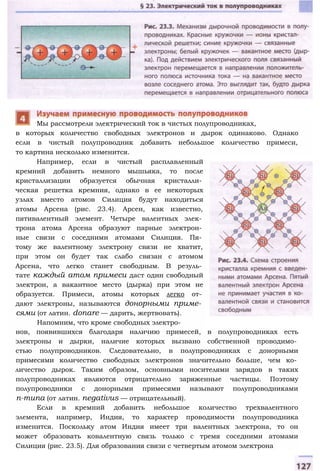 в которых количество свободных электронов и дырок одинаково. Однако
если в чистый полупроводник добавить небольшое количество примеси,
то картина несколько изменится.
Например, если в чистый расплавленный
кремний добавить немного мышьяка, то после
кристаллизации образуется обычная кристалли­
ческая решетка кремния, однако в ее некоторых
узлах вместо атомов Силиция будут находиться
атомы Арсена (рис. 23.4). Арсен, как известно,
пятивалентный элемент. Четыре валентных элек­
трона атома Арсена образуют парные электрон­
ные связи с соседними атомами Силиция. Пя­
тому же валентному электрону связи не хватит,
при этом он будет так слабо связан с атомом
Арсена, что легко станет свободным. В резуль­
тате каждый атом примеси даст один свободный
электрон, а вакантное место (дырка) при этом не
образуется. Примеси, атомы которых легко от­
дают электроны, называются донорными приме­
сями (от латин. donare — дарить, жертвовать).
Напомним, что кроме свободных электро­
нов, появившихся благодаря наличию примесей, в полупроводниках есть
электроны и дырки, наличие которых вызвано собственной проводимо­
стью полупроводников. Следовательно, в полупроводниках с донорными
примесями количество свободных электронов значительно больше, чем ко­
личество дырок. Таким образом, основными носителями зарядов в таких
полупроводниках являются отрицательно заряженные частицы. Поэтому
полупроводники с донорными примесями называют полупроводниками
п-типа (от латин. negativus — отрицательный).
Если в кремний добавить небольшое количество трехвалентного
элемента, например, Индия, то характер проводимости полупроводника
изменится. Поскольку атом Индия имеет три валентных электрона, то он
может образовать ковалентную связь только с тремя соседними атомами
Силиция (рис. 23.5). Для образования связи с четвертым атомом электрона
Мы рассмотрели электрический ток в чистых полупроводниках,
 