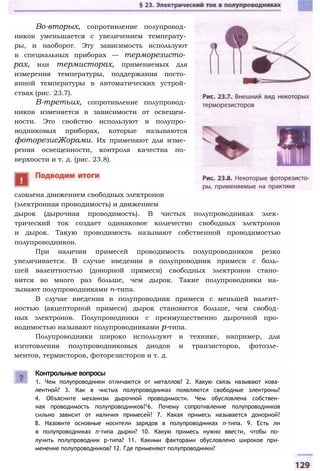 Во-вторых, сопротивление полупровод­
ников уменьшается с увеличением температу­
ры, и наоборот. Эту зависимость используют
в специальных приборах — терморезисто­
рах, или термисторах, применяемых для
измерения температуры, поддержания посто­
янной температуры в автоматических устрой­
ствах (рис. 23.7).
В-третьих, сопротивление полупровод­
ников изменяется в зависимости от освещен­
ности. Это свойство используют в полупро­
водниковых приборах, которые называются
фоторезисЖорами. Их применяют для изме­
рения освещенности, контроля качества по­
верхности и т. д. (рис. 23.8).
словлена движением свободных электронов
(электронная проводимость) и движением
дырок (дырочная проводимость). В чистых полупроводниках элек­
трический ток создает одинаковое количество свободных электронов
и дырок. Такую проводимость называют собственной проводимостью
полупроводников.
При наличии примесей проводимость полупроводников резко
увеличивается. В случае введения в полупроводник примеси с боль­
шей валентностью (донорной примеси) свободных электронов стано­
вится во много раз больше, чем дырок. Такие полупроводники на­
зывают полупроводниками n-типа.
В случае введения в полупроводник примеси с меньшей валент­
ностью (акцепторной примеси) дырок становится больше, чем свобод­
ных электронов. Полупроводники с преимущественно дырочной про­
водимостью называют полупроводниками р-типа.
Полупроводники широко используют в технике, например, для
изготовления полупроводниковых диодов и транзисторов, фотоэле­
ментов, термисторов, фоторезисторов и т. д.
Контрольные вопросы
1. Чем полупроводники отличаются от металлов? 2. Какую связь называют кова­
лентной? 3. Как в чистых полупроводниках появляются свободные электроны?
4. Объясните механизм дырочной проводимости. Чем обусловлена собствен­
ная проводимость полупроводников?16. Почему сопротивление полупроводников
сильно зависит от наличия примесей? 7. Какая примесь называется донорной?
8. Назовите основные носители зарядов в полупроводниках n-типа. 9. Есть ли
в полупроводниках n-типа дырки? 10. Какую примесь нужно ввести, чтобы по­
лучить полупроводник р-типа? 11. Какими факторами обусловлено широкое при­
менение полупроводников? 12. Где применяют полупроводники?
 