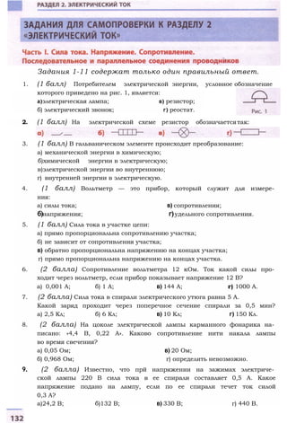 Задания 1-11 содержат только один правильный ответ.
1. (1 балл) Потребителем электрической энергии, условное обозначение
которого приведено на рис. 1, является:
а)электрическая лампа; в) резистор;
б) электрический звонок; г) реостат.
2. (1 балл) На электрической схеме резистор обозначаетсятак:
3. (1 балл) В гальваническом элементе происходит преобразование:
а) механической энергии в химическую;
б)химической энергии в электрическую;
в)электрической энергии во внутреннюю;
г) внутренней энергии в электрическую.
4. (1 балл) Вольтметр — это прибор, который служит для измере­
ния:
а) силы тока; в) сопротивления;
б)напряжения; г)удельного сопротивления.
5. (1 балл) Сила тока в участке цепи:
а) прямо пропорциональна сопротивлению участка;
б) не зависит от сопротивления участка;
в) обратно пропорциональна напряжению на концах участка;
г) прямо пропорциональна напряжению на концах участка.
6. (2 балла) Сопротивление вольтметра 12 кОм. Ток какой силы про­
ходит через вольтметр, если прибор показывает напряжение 12 В?
а) 0,001 А; б) 1 А; в) 144 А; г) 1000 А.
7. (2 балла) Сила тока в спирали электрического утюга равна 5 А.
Какой заряд проходит через поперечное сечение спирали за 0,5 мин?
а) 2,5 Кл; б) 6 Кл; в) 10 Кл; г) 150 Кл.
8. (2 балла) На цоколе электрической лампы карманного фонарика на­
писано: «4,4 В, 0,22 А». Каково сопротивление нити накала лампы
во время свечения?
а) 0,05 Ом; в) 20 Ом;
б) 0,968 Ом; г) определить невозможно.
9. (2 балла) Известно, что прй напряжении на зажимах электриче­
ской лампы 220 В сила тока в ее спирали составляет 0,5 А. Какое
напряжение подано на лампу, если по ее спирали течет ток силой
0,3 А?
а)24,2 В; б)132 В; в) 330 В; г) 440 В.
 