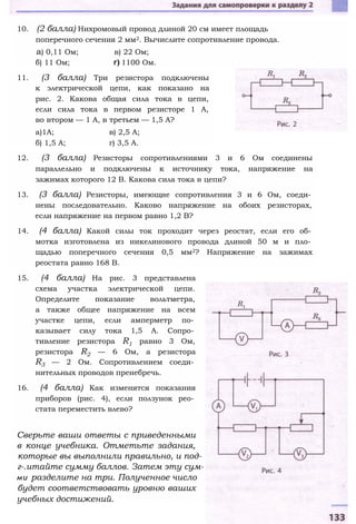 10. (2 балла) Нихромовый провод длиной 20 см имеет площадь
поперечного сечения 2 мм2. Вычислите сопротивление провода.
а) 0,11 Ом; в) 22 Ом;
б) 11 Ом; г) 1100 Ом.
11. (3 балла) Три резистора подключены
к электрической цепи, как показано на
рис. 2. Какова общая сила тока в цепи,
если сила тока в первом резисторе 1 А,
во втором — 1 А, в третьем — 1,5 А?
а)1А; в) 2,5 А;
б) 1,5 А; г) 3,5 А.
12. (3 балла) Резисторы сопротивлениями 3 и 6 Ом соединены
параллельно и подключены к источнику тока, напряжение на
зажимах которого 12 В. Какова сила тока в цепи?
13. (3 балла) Резисторы, имеющие сопротивления 3 и 6 Ом, соеди­
нены последовательно. Каково напряжение на обоих резисторах,
если напряжение на первом равно 1,2 В?
14. (4 балла) Какой силы ток проходит через реостат, если его об­
мотка изготовлена из никелинового провода длиной 50 м и пло­
щадью поперечного сечения 0,5 мм2? Напряжение на зажимах
реостата равно 168 В.
15. (4 балла) На рис. 3 представлена
схема участка электрической цепи.
Определите показание вольтметра,
а также общее напряжение на всем
участке цепи, если амперметр по­
казывает силу тока 1,5 А. Сопро­
тивление резистора R1 равно 3 Ом,
резистора R2 — 6 Ом, а резистора
R3 — 2 Ом. Сопротивлением соеди­
нительных проводов пренебречь.
16. (4 балла) Как изменятся показания
приборов (рис. 4), если ползунок рео­
стата переместить влево?
Сверьте ваши ответы с приведенными
в конце учебника. Отметьте задания,
которые вы выполнили правильно, и под-
г-.итайте сумму баллов. Затем эту сум-
ми разделите на три. Полученное число
будет соответствовать уровню ваших
учебных достижений.
 