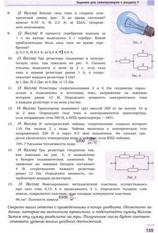 8. (2 балла) Какова сила тока в спирали элек­
трической лампы (рис. 3) во время свечения?
а)около 0,45 А; б) 2,2 А; в) 22кА; г)опреде­
лить невозможно.
9. (2 балла) В процессе серебрения изделия за
1 ч на катоде выделилось 2 г серебра. Какой
приблизительно была сила тока во время сере­
брения?
а) 0,3 А; б) 0,4 А; в) 0,5 А; г) 0,6 А.
10. (3 балла) Три резистора соединены в электри­
ческую цепь, как показано на рис. 4. Сколько
теплоты выделится в цепи за 2 с, если сила
тока в первом резисторе равна 1 А, а сопро­
тивление каждого резистора 2 Ом?
а) 1 Дж; б) 2 Дж; в) 6 Дж; г) 12 Дж.
11. (3 балла) Резисторы сопротивлениями 3 и 6 Ом соединены парал­
лельно и подключены к источнику тока, напряжение на зажимах
которого равно 12 В. Определите мощность электрического тока
в каждом резисторе и на всем участке.
12. (4 балла) Транспортер поднимает груз массой 300 кг на высоту 16 м
за 2 мин. Определите силу тока в электродвигателе транспортера,
если напряжение сети 380 В, а КПД транспортера — 60%.
13. (4 балла) В электрический чайник, сопротивление спирали которого
110 Ом, налили 2 л воды. Чайник включили в электрическую сеть
напряжением 220 В и через 0,5 мин выключили. На сколько гра­
дусов увеличилась температура воды в чайнике, если КПД чайника
70% ? Удельная теплоемкость воды
14. (4 балла) Три резистора соединены так,
как показано на рис. 5, и подключены
к батарее гальванических элементов. На­
пряжение на зажимах батареи составляет
4 В, сопротивление каждого резистора
равно 12 Ом. Определите мощность, по­
требляемую каждым резистором.
15. (4 балла) Никелирование металлической пластины осуществлялось
при силе тока 0,15 А и продолжалось 2 ч. Определите толщину слоя
никеля, покрывшего пластину, если площадь поверхности пластины
96 см2. Плотность никеля
Сверьте ваши ответы с приведенными в конце учебника. Отметьте за­
дания, которые вы выполнили правильно, и подсчитайте сумму баллов.
Затем эту сумму разделите на три. Полученное число будет соответ­
ствовать уровню ваших учебных достижений.
 