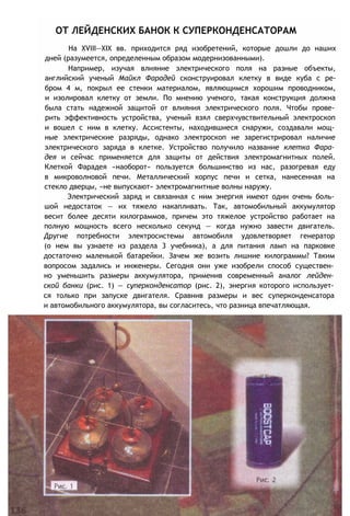 ОТ ЛЕЙДЕНСКИХ БАНОК К СУПЕРКОНДЕНСАТОРАМ
На XVIII—XIX вв. приходится ряд изобретений, которые дошли до наших
дней (разумеется, определенным образом модернизованными).
Например, изучая влияние электрического поля на разные объекты,
английский ученый Майкл Фарадей сконструировал клетку в виде куба с ре-
бром 4 м, покрыл ее стенки материалом, являющимся хорошим проводником,
и изолировал клетку от земли. По мнению ученого, такая конструкция должна
была стать надежной защитой от влияния электрического поля. Чтобы прове­
рить эффективность устройства, ученый взял сверхчувствительный электроскоп
и вошел с ним в клетку. Ассистенты, находившиеся снаружи, создавали мощ­
ные электрические разряды, однако электроскоп не зарегистрировал наличие
электрического заряда в клетке. Устройство получило название клетка Фара­
дея и сейчас применяется для защиты от действия электромагнитных полей.
Клеткой Фарадея «наоборот» пользуется большинство из нас, разогревая еду
в микроволновой печи. Металлический корпус печи и сетка, нанесенная на
стекло дверцы, «не выпускают» электромагнитные волны наружу.
Электрический заряд и связанная с ним энергия имеют один очень боль­
шой недостаток — их тяжело накапливать. Так, автомобильный аккумулятор
весит более десяти килограммов, причем это тяжелое устройство работает на
полную мощность всего несколько секунд — когда нужно завести двигатель.
Другие потребности электросистемы автомобиля удовлетворяет генератор
(о нем вы узнаете из раздела 3 учебника), а для питания ламп на парковке
достаточно маленькой батарейки. Зачем же возить лишние килограммы? Таким
вопросом задались и инженеры. Сегодня они уже изобрели способ существен­
но уменьшить размеры аккумулятора, применив современный аналог лейден­
ской банки (рис. 1) — суперконденсатор (рис. 2), энергия которого использует­
ся только при запуске двигателя. Сравнив размеры и вес суперконденсатора
и автомобильного аккумулятора, вы согласитесь, что разница впечатляющая.
 
