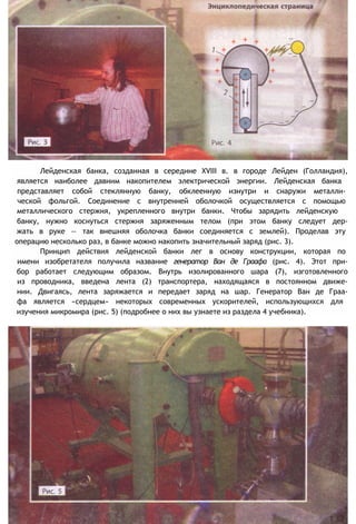 Лейденская банка, созданная в середине XVIII в. в городе Лейден (Голландия),
является наиболее давним накопителем электрической энергии. Лейденская банка
представляет собой стеклянную банку, обклеенную изнутри и снаружи металли-
ческой фольгой. Соединение с внутренней оболочкой осуществляется с помощью
металлического стержня, укрепленного внутри банки. Чтобы зарядить лейденскую
банку, нужно коснуться стержня заряженным телом (при этом банку следует дер-
жать в руке — так внешняя оболочка банки соединяется с землей). Проделав эту
операцию несколько раз, в банке можно накопить значительный заряд (рис. 3).
Принцип действия лейденской банки лег в основу конструкции, которая по
имени изобретателя получила название генератор Ван де Граафа (рис. 4). Этот при-
бор работает следующим образом. Внутрь изолированного шара (7), изготовленного
из проводника, введена лента (2) транспортера, находящаяся в постоянном движе-
нии. Двигаясь, лента заряжается и передает заряд на шар. Генератор Ван де Граа-
фа является «сердцем» некоторых современных ускорителей, использующихся для
изучения микромира (рис. 5) (подробнее о них вы узнаете из раздела 4 учебника).
 