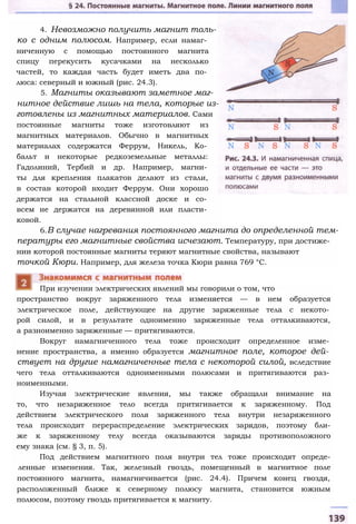 4. Невозможно получить магнит толь­
ко с одним полюсом. Например, если намаг­
ниченную с помощью постоянного магнита
спицу перекусить кусачками на несколько
частей, то каждая часть будет иметь два по­
люса: северный и южный (рис. 24.3).
5. Магниты оказывают заметное маг­
нитное действие лишь на тела, которые из­
готовлены из магнитных материалов. Сами
постоянные магниты тоже изготовляют из
магнитных материалов. Обычно в магнитных
материалах содержатся Феррум, Никель, Ко­
бальт и некоторые редкоземельные металлы:
Гадолиний, Тербий и др. Например, магни­
ты для крепления плакатов делают из стали,
в состав которой входит Феррум. Они хорошо
держатся на стальной классной доске и со­
всем не держатся на деревянной или пласти­
ковой.
6.В случае нагревания постоянного магнита до определенной тем­
пературы его магнитные свойства исчезают. Температуру, при достиже­
нии которой постоянные магниты теряют магнитные свойства, называют
точкой Кюри. Например, для железа точка Кюри равна 769 °С.
пространство вокруг заряженного тела изменяется — в нем образуется
электрическое поле, действующее на другие заряженные тела с некото­
рой силой, и в результате одноименно заряженные тела отталкиваются,
а разноименно заряженные — притягиваются.
Вокруг намагниченного тела тоже происходит определенное изме­
нение пространства, а именно образуется магнитное поле, которое дей­
ствует на другие намагниченные тела с некоторой силой, вследствие
чего тела отталкиваются одноименными полюсами и притягиваются раз­
ноименными.
Изучая электрические явления, мы также обращали внимание на
то, что незаряженное тело всегда притягивается к заряженному. Под
действием электрического поля заряженного тела внутри незаряженного
тела происходит перераспределение электрических зарядов, поэтому бли-
же к заряженному телу всегда оказываются заряды противоположного
ему знака (см. § 3, п. 5).
Под действием магнитного поля внутри тел тоже происходят опреде-
ленные изменения. Так, железный гвоздь, помещенный в магнитное поле
постоянного магнита, намагничивается (рис. 24.4). Причем конец гвоздя,
расположенный ближе к северному полюсу магнита, становится южным
полюсом, поэтому гвоздь притягивается к магниту.
При изучении электрических явлений мы говорили о том, что
 