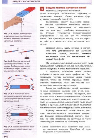 полей используют магнитные стрелки —
постоянные магниты, обычно имеющие фор­
му вытянутого ромба (рис. 24.5).
Расположим вокруг полосового магни­
та большое количество маленьких магнит­
ных стрелок, укрепленных на подставках
так, что они могут свободно поворачивать­
ся. Стрелки установятся (сориентируются)
упорядоченно — их оси как бы образуют
линии. Это происходит потому, что на стрел­
ки действует магнитное поле, созданное маг­
нитом.
Условные линии, вдоль которых в магнит­
ном поле устанавливаются оси маленьких
магнитных стрелок, называют линиями
магнитного поля или магнитными ли­
ниями* (рис. 24.6).
За направление линий магнитного поля
принимают направление, на которое указы­
вает северный полюс магнитной стрелки.
С помощью магнитных линий удобно
изображать магнитные поля графически. До­
говорились чертить магнитные линии таким
образом, чтобы их густота отражала интен­
сивность магнитного поля: чем сильнее маг­
нитное поле, тем чаще чертят линии.
Глядя на изображение линий магнитно­
го поля полосового магнита (рис. 24.7), мож­
но сделать несколько выводов. Во-первых, вне
магнита линии магнитного поля выходят из
северного полюса магнита и входят в юж­
ный; во-вторых, линии магнитного поля замк­
нуты, в-третьих, магнитное поле является
наиболее сильным вокруг полюсов магнита.
Картину магнитных линий можно уви­
деть, воспользовавшись железными опилка­
ми. Возьмем подковообразный магнит, поло­
жим на него пластинку из оргстекла и через
ситечко будем насыпать на пластинку желез-
* Линии магнитного поля называют еще линия­
ми магнитной индукции. Подробнее об этом
вы узнаете в старшей школе.
Издавна для изучения магнитных
 