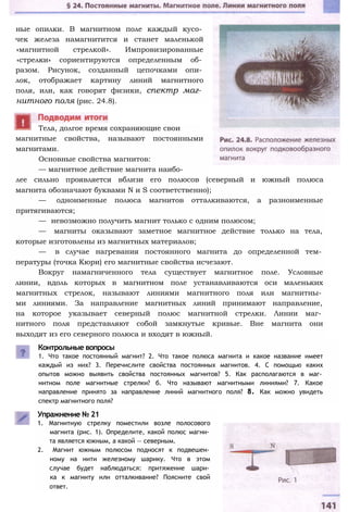 ные опилки. В магнитном поле каждый кусо­
чек железа намагнитится и станет маленькой
«магнитной стрелкой». Импровизированные
«стрелки» сориентируются определенным об­
разом. Рисунок, созданный цепочками опи­
лок, отображает картину линий магнитного
поля, или, как говорят физики, спектр маг­
нитного поля (рис. 24.8).
магнитные свойства, называют постоянными
магнитами.
Основные свойства магнитов:
— магнитное действие магнита наибо­
лее сильно проявляется вблизи его полюсов (северный и южный полюса
магнита обозначают буквами N и S соответственно);
— одноименные полюса магнитов отталкиваются, а разноименные
притягиваются;
— невозможно получить магнит только с одним полюсом;
— магниты оказывают заметное магнитное действие только на тела,
которые изготовлены из магнитных материалов;
— в случае нагревания постоянного магнита до определенной тем­
пературы (точка Кюри) его магнитные свойства исчезают.
Вокруг намагниченного тела существует магнитное поле. Условные
линии, вдоль которых в магнитном поле устанавливаются оси маленьких
магнитных стрелок, называют линиями магнитного поля или магнитны­
ми линиями. За направление магнитных линий принимают направление,
на которое указывает северный полюс магнитной стрелки. Линии маг­
нитного поля представляют собой замкнутые кривые. Вне магнита они
выходят из его северного полюса и входят в южный.
Контрольные вопросы
1. Что такое постоянный магнит? 2. Что такое полюса магнита и какое название имеет
каждый из них? 3. Перечислите свойства постоянных магнитов. 4. С помощью каких
опытов можно выявить свойства постоянных магнитов? 5. Как располагаются в маг­
нитном поле магнитные стрелки? б. Что называют магнитными линиями? 7. Какое
направление принято за направление линий магнитного поля? 8. Как можно увидеть
спектр магнитного поля?
Упражнение № 21
1. Магнитную стрелку поместили возле полосового
магнита (рис. 1). Определите, какой полюс магни­
та является южным, а какой — северным.
2. Магнит южным полюсом подносят к подвешен­
ному на нити железному шарику. Что в этом
случае будет наблюдаться: притяжение шари­
ка к магниту или отталкивание? Поясните свой
ответ.
Тела, долгое время сохраняющие свои
 