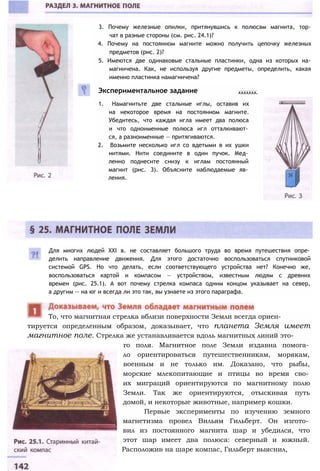 3. Почему железные опилки, притянувшись к полюсам магнита, тор­
чат в разные стороны (см. рис. 24.1)?
4. Почему на постоянном магните можно получить цепочку железных
предметов (рис. 2)?
5. Имеются две одинаковые стальные пластинки, одна из которых на­
магничена. Как, не используя другие предметы, определить, какая
именно пластинка намагничена?
Экспериментальное задание .......
1. Намагнитьте две стальные иглы, оставив их
на некоторое время на постоянном магните.
Убедитесь, что каждая игла имеет два полюса
и что одноименные полюса игл отталкивают­
ся, а разноименные — притягиваются.
2. Возьмите несколько игл со вдетыми в их ушки
нитями. Нити соедините в один пучок. Мед­
ленно поднесите снизу к иглам постоянный
магнит (рис. 3). Объясните наблюдаемые яв­
ления.
Для многих людей XXI в. не составляет большого труда во время путешествия опре­
делить направление движения. Для этого достаточно воспользоваться спутниковой
системой GPS. Но что делать, если соответствующего устройства нет? Конечно же,
воспользоваться картой и компасом — устройством, известным людям с древних
времен (рис. 25.1). А вот почему стрелка компаса одним концом указывает на север,
а другим — на юг и всегда ли это так, вы узнаете из этого параграфа.
тируется определенным образом, доказывает, что планета Земля имеет
магнитное поле. Стрелка же устанавливается вдоль магнитных линий это­
го поля. Магнитное поле Земли издавна помога­
ло ориентироваться путешественникам, морякам,
военным и не только им. Доказано, что рыбы,
морские млекопитающие и птицы во время сво­
их миграций ориентируются по магнитному полю
Земли. Так же ориентируются, отыскивая путь
домой, и некоторые животные, например кошки.
Первые эксперименты по изучению земного
магнетизма провел Вильям Гильберт. Он изгото­
вил из постоянного магнита шар и убедился, что
этот шар имеет два полюса: северный и южный.
Расположив на шаре компас, Гильберт выяснил,
То, что магнитная стрелка вблизи поверхности Земли всегда ориен-
 