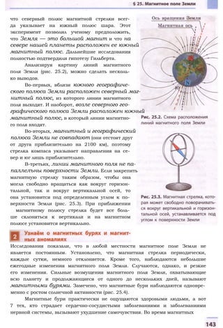 что северный полюс магнитной стрелки всег­
да указывает на южный полюс шара. Этот
эксперимент позволил ученому предположить,
что Земля — это большой магнит и что на
севере нашей планеты расположен ее южный
магнитный полюс. Дальнейшие исследования
полностью подтвердили гипотезу Гильберта.
Анализируя картину линий магнитного
поля Земли (рис. 25.2), можно сделать несколь­
ко выводов.
Во-первых, вблизи южного географиче­
ского полюса Земли расположен северный маг­
нитный полюс, из которого линии магнитного
поля выходят. И наоборот, возле северного гео­
графического полюса Земли расположен южный
магнитный полюс, в который линии магнитно­
го поля входят.
Во-вторых, магнитный и географический
полюса Земли не совпадают (они отстоят друг
от друга приблизительно на 2100 км), поэтому
стрелка компаса указывает направления на се­
вер и юг лишь приблизительно.
В-третьих, линии магнитного поля не па-
паллелъны поверхности Земли. Если закрепить
магнитную стрелку таким образом, чтобы она
могла свободно вращаться как вокруг горизон­
тальной, так и вокруг вертикальной осей, то
она установится под определенным углом к по­
верхности Земли (рис. 25.3). При приближении
магнитному полюсу стрелка будет все боль­
ше склоняться к вертикали и на магнитном
полюсе установится вертикально.
Исследования показали, что в любой местности магнитное поле Земли не
является постоянным. Установлено, что магнитная стрелка периодически,
каждые сутки, немного отклоняется. Кроме того, наблюдаются небольшие
ежегодные изменения магнитного поля Земли. Случаются, однако, и резкие
его изменения. Сильные возмущения магнитного поля Земли, охватывающие
всю планету и продолжающиеся от одного до нескольких дней, называют
магнитными бурями. Замечено, что магнитные бури наблюдаются одновре­
менно с ростом солнечной активности (рис. 25.4).
Магнитные бури практически не ощущаются здоровыми людьми, а вот
7 тех, кто страдает сердечно-сосудистыми заболеваниями и заболеваниями
нервной системы, вызывают ухудшение самочувствия. Во время магнитных
 