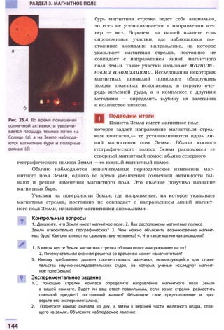бурь магнитная стрелка ведет себя аномально,
то есть не устанавливается в направлении «се­
вер — юг». Впрочем, на нашей планете есть
определенные участки, где наблюдаются по­
стоянные аномалии: направление, на которое
указывает магнитная стрелка, постоянно не
совпадает с направлением линий магнитного
поля Земли. Такие участки называют магнит­
ными аномалиями. Исследования некоторых
магнитных аномалий позволяют обнаружить
залежи полезных ископаемых, в первую оче­
редь железной руды, а в комплексе с другими
методами — определить глубину их залегания
и количество запасов.
которое задает направление магнитным стрел­
кам компасов,— те устанавливаются вдоль ли­
ний магнитного поля Земли. Вблизи южного
географического полюса Земли расположен ее
северный магнитный полюс; вблизи северного
Планета Земля имеет магнитное поле,
географического полюса Земли — ее южный магнитный полюс.
Обычно наблюдаются незначительные периодические изменения маг­
нитного поля Земли, однако во время увеличения солнечной активности бы­
вают и резкие изменения магнитного поля. Это явление получило название
магнитных бурь.
Участки на поверхности Земли, где направление, на которое указывает
магнитная стрелка, постоянно не совпадает с направлением линий магнит­
ного поля Земли, называют магнитными аномалиями.
Контрольные вопросы
1. Докажите, что Земля имеет магнитное поле. 2. Как расположены магнитные полюса
Земли относительно географических? 3. Чем можно объяснить возникновение магнит­
ных бурь? Как они влияют на самочувствие человека? 4. Что такое магнитная аномалия?
1. В каком месте Земли магнитная стрелка обоими полюсами указывает на юг?
2. Почему стальная оконная решетка со временем может намагнититься?
3. Какому требованию должен соответствовать материал, использующийся для строи­
тельства научно-исследовательских судов, на которых ученые исследуют магнит­
ное поле Земли?
Экспериментальное задание
1.С помощью стрелки компаса определите направление магнитного поля Земли
в вашей комнате. Будет ли ваш ответ правильным, если возле стрелки разместить
стальной предмет? постоянный магнит? Объясните свое предположение и про­
верьте его экспериментально.
2, Поднесите компас сначала ко дну, а затем к верхней части железного ведра, стоя­
щего на земле. Объясните наблюдаемое явление.
 