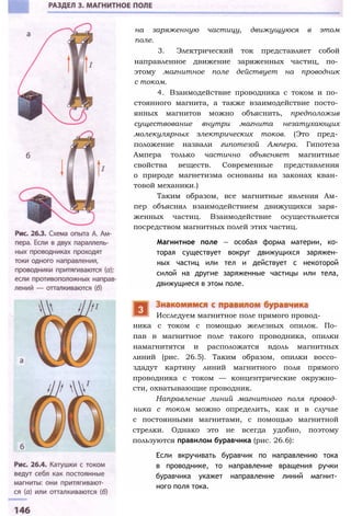 на заряженную частицу, движущуюся в этом
поле.
3. Электрический ток представляет собой
направленное движение заряженных частиц, по­
этому магнитное поле действует на проводник
с током.
4. Взаимодействие проводника с током и по­
стоянного магнита, а также взаимодействие посто­
янных магнитов можно объяснить, предположив
существование внутри магнита незатухающих
молекулярных электрических токов. (Это пред­
положение назвали гипотезой Ампера. Гипотеза
Ампера только частично объясняет магнитные
свойства веществ. Современные представления
о природе магнетизма основаны на законах кван­
товой механики.)
Таким образом, все магнитные явления Ам­
пер объяснял взаимодействием движущихся заря­
женных частиц. Взаимодействие осуществляется
посредством магнитных полей этих частиц.
Магнитное поле — особая форма материи, ко­
торая существует вокруг движущихся заряжен­
ных частиц или тел и действует с некоторой
силой на другие заряженные частицы или тела,
движущиеся в этом поле.
ника с током с помощью железных опилок. По­
пав в магнитное поле такого проводника, опилки
намагнитятся и расположатся вдоль магнитных
линий (рис. 26.5). Таким образом, опилки воссо­
здадут картину линий магнитного поля прямого
проводника с током — концентрические окружно­
сти, охватывающие проводник.
Направление линий магнитного поля провод­
ника с током можно определить, как и в случае
с постоянными магнитами, с помощью магнитной
стрелки. Однако это не всегда удобно, поэтому
пользуются правилом буравчика (рис. 26.6):
Если вкручивать буравчик по направлению тока
в проводнике, то направление вращения ручки
буравчика укажет направление линий магнит­
ного поля тока.
Исследуем магнитное поле прямого провод-
 