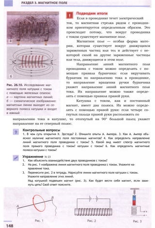 ток, то магнитная стрелка рядом с проводни­
ком ориентируется определенным образом. Это
происходит потому, что вокруг проводника
с током существует магнитное поле.
Магнитное поле — особая форма мате­
рии, которая существует вокруг движущихся
заряженных частиц или тел и действует с не­
которой силой на другие заряженные частицы
или тела, движущиеся в этом поле.
Направление линий магнитного поля
проводника с током можно определить с по­
мощью правила буравчика: если вкручивать
буравчик по направлению тока в проводнике,
то направление вращения ручки буравчика
укажет направление линий магнитного поля
тока. Их направление можно также опреде­
лить с помощью правила правой руки.
Катушка с током, как и постоянный
магнит, имеет два полюса. Их можно опреде­
лить с помощью правой руки: если четыре со­
гнутых пальца правой руки расположить по
Если в проводнике течет электрический
направлению тока в катушке, то отогнутый на 90° большой палец укажет
направление на ее северный полюс.
Контрольные вопросы
1. В чем суть открытия X. Эрстеда? 2. Опишите опыты А. Ампера. 3. Как А. Ампер объ­
яснял наличие магнитного поля постоянных магнитов? 4. Как определить направление
линий магнитного поля проводника с током? 5. Какой вид имеет спектр магнитного
поля прямого проводника с током? катушки с током? 6. Как определить магнитные
полюса катушки с током?
Упражнение № 23
1. Как объяснить взаимодействие двух проводников с током?
2. На рис. 1 изображена линия магнитного поля проводника с током. Укажите на­
правление тока.
3. Перенесите рис. 2 в тетрадь. Нарисуйте линии магнитного поля катушки с током.
Укажите направление этих линий.
Над катушкой подвешен магнит (рис. 3). Как будет вести себя магнит, если замк­
нуть цепь? Свой ответ поясните.
 