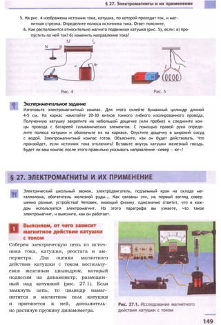 Экспериментальное задание
Изготовьте электромагнитный компас. Для этого склейте бумажный цилиндр длиной
4-5 см. На каркас намотайте 20-30 витков тонкого гибкого изолированного провода.
Полученную катушку закрепите на небольшой дощечке (или пробке) и соедините кон­
цы провода с батареей гальванических элементов. С помощью правой руки опреде­
лите полюса катушки и обозначьте их на каркасе. Опустите дощечку в широкий сосуд
с водой. Электромагнитный компас готов. Объясните, как он будет действовать. Что
произойдет, если источник тока отключить? Вставьте внутрь катушки железный гвоздь.
Будет ли ваш компас после этого правильно указывать направление «север — юг»?
5. На рис. 4 изображены источник тока, катушка, по которой проходит ток, и маг-
нитная стрелка. Определите полюса источника тока. Ответ поясните,
6. Как расположится относительно магнита подвижная катушка (рис. 5), если: а) про­
пустить по ней ток? б) изменить направление тока?
Электрический школьный звонок, электродвигатель, подъемный кран на складе ме­
таллолома, обогатитель железной руды... Как связаны эти, на первый взгляд совер­
шенно разные, устройства? Человек, знающий физику, однозначно ответит, что в каж­
дом используется электромагнит. Из этого параграфа вы узнаете, что такое
электромагнит, и выясните, как он работает.
Соберем электрическую цепь из источ­
ника тока, катушки, реостата и ам­
перметра. Для оценки магнитного
действия катушки с током воспользу­
емся железным цилиндром, который
подвесим на динамометр, размещен­
ный над катушкой (рис. 27.1). Если
замкнуть цепь, то цилиндр намаг­
нитится в магнитном поле катушки
и притянется к ней, дополнитель­
но растянув пружину динамометра.
 